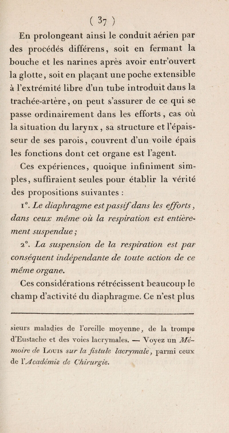 En prolongeant ainsi le conduit aérien par des procédés différens, soit en fermant la bouche et les narines après avoir entr’ouvert la glotte, soit en plaçant une poche extensible à l’extrémité libre d’un tube introduit dans la trachée-artère, on peut s’assurer de ce qui se passe ordinairement dans les efforts , cas où la situation du larynx , sa structure et l’épais¬ seur de ses parois, couvrent d’un voile épais les fonctions dont cet organe est l’agent. Ces expériences, quoique infiniment sim¬ ples, suffiraient seules pour établir la vérité \ des propositions suivantes : i°. Le diaphragme est passif dans les efforts, dans ceux même oit la respiration est entière¬ ment suspendue ; 2°. La suspension de la respiration est par conséquent indépendante de toute action de ce même organe. Ces considérations rétrécissent beaucoup le champ d’activité du diaphragme. Ce n’est plus sieurs maladies de l’oreille moyenne, de la trompe d’Eustache et des voies lacrymales. — Voyez un Mé¬ moire de Louis sur la fistule lacrymale, parmi ceux de XAcadémie de Chirurgie.