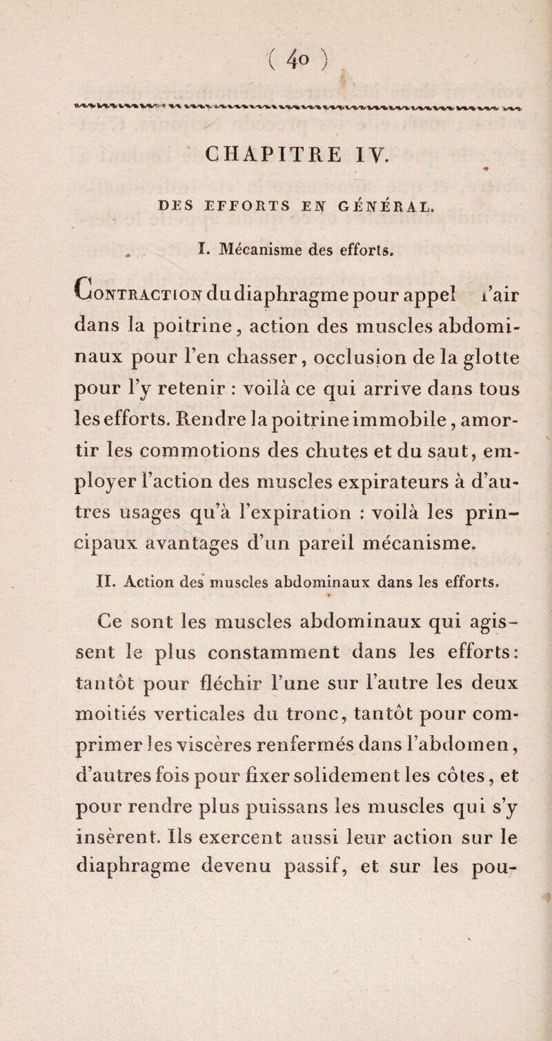 V%>«W'. ».■*. VM V%*k CHAPITRE IV. ♦ DES EFFORTS EN GENERAL. * I. Mécanisme des efforts. Contraction du diaphragme pour appel i’air dans la poitrine, action des muscles abdomi¬ naux pour l’en chasser, occlusion de la glotte pour l’y retenir : voilà ce qui arrive dans tous les efforts. Rendre la poitrine immobile, amor¬ tir les commotions des chutes et du saut, em¬ ployer Faction des muscles expirateurs à d’au¬ tres usages qu’à l’expiration : voilà les prin¬ cipaux avantages d’un pareil mécanisme. II. Action des muscles abdominaux dans les efforts. « Ce sont les muscles abdominaux qui agis¬ sent le plus constamment dans les efforts: tantôt pour fléchir l’une sur l’autre les deux moitiés verticales du tronc, tantôt pour com¬ primer les viscères renfermés dans l’abdomen, d’autres fois pour fixer solidement les côtes, et pour rendre plus puissans les muscles qui s’y insèrent. Ils exercent aussi leur action sur le diaphragme devenu passif, et sur les pou-