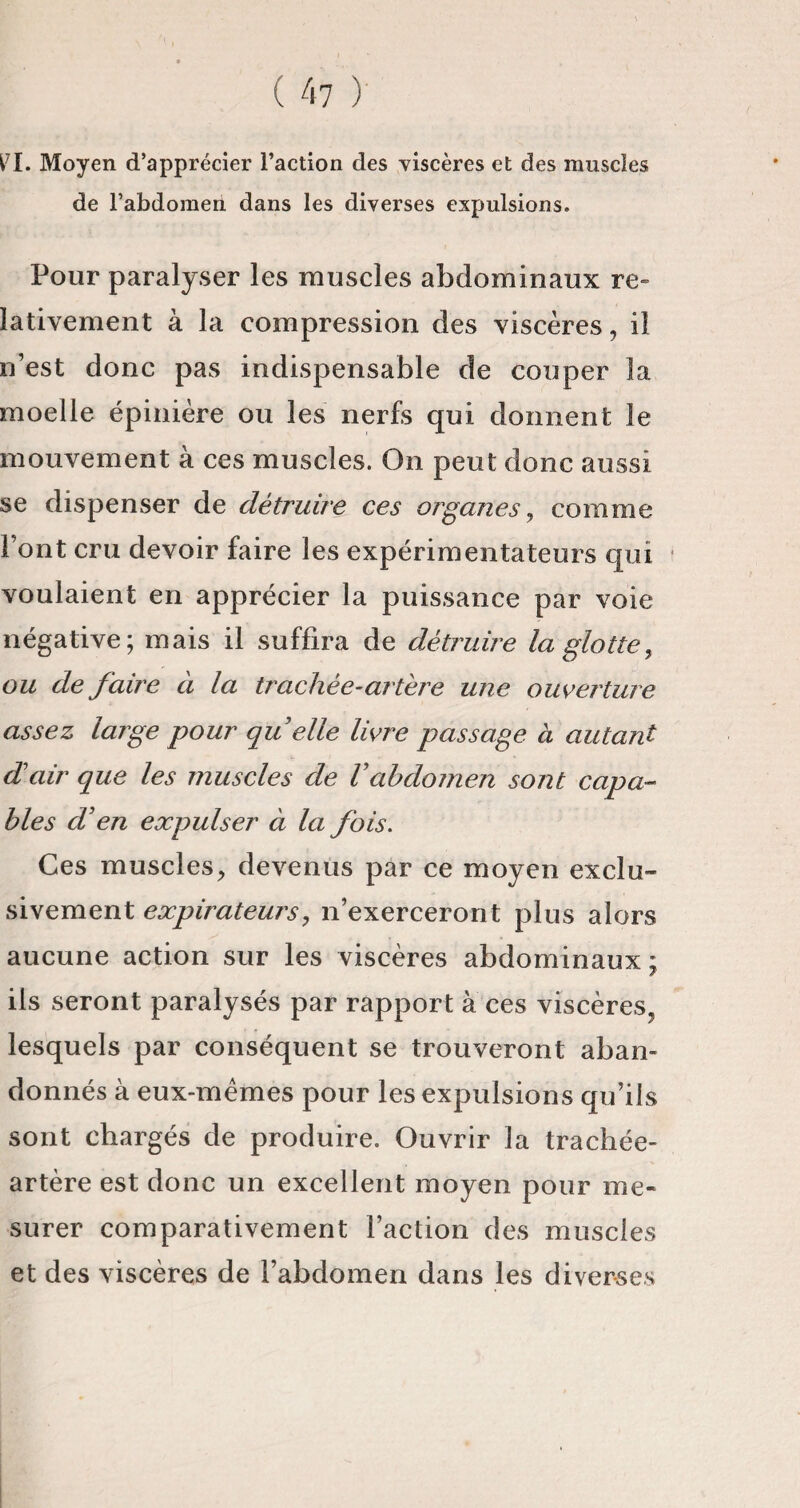 O. Moyen d’apprécier l’action des viscères et des muscles de l’abdomen dans les diverses expulsions. Pour paralyser les muscles abdominaux re¬ lativement à la compression des viscères, il n’est donc pas indispensable de couper la moelle épinière ou les nerfs qui donnent le mouvement à ces muscles. On peut donc aussi se dispenser de détruire ces organes, comme Font cru devoir faire les expérimentateurs qui voulaient en apprécier la puissance par voie négative; mais il suffira de détruire la glotte, ou de faire à la trachée-artère une ouverture assez large pour qu elle livre passage à autant d'air que les muscles de Vabdomen sont capa¬ bles d'en expulser à la fois. Ces muscles.» devenus par ce moyen exclu¬ sivement expirateurs, n’exerceront plus alors aucune action sur les viscères abdominaux ; iis seront paralysés par rapport à ces viscères^ lesquels par conséquent se trouveront aban¬ donnés à eux-mèmes pour les expulsions qu’ils sont chargés de produire. Ouvrir la trachée- artère est donc un excellent moyen pour me¬ surer comparativement l’action des muscles et des viscères de l’abdomen dans les diverses