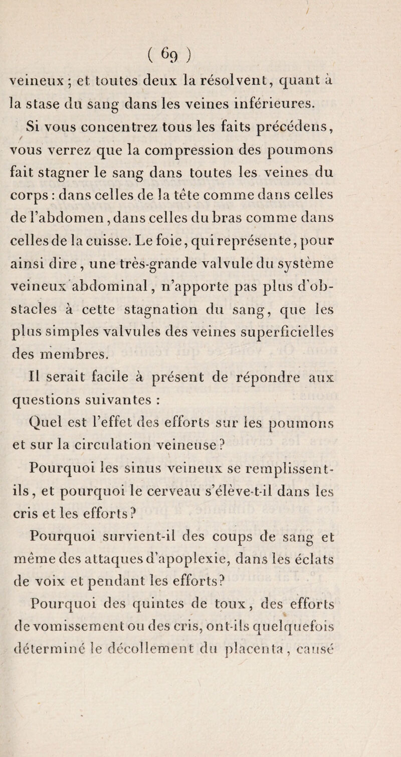 ( % ) veineux; et toutes deux la résolvent, quant à la stase du sang dans les veines inférieures. Si vous concentrez tous les faits précédens, vous verrez que la compression des poumons fait stagner le sang dans toutes les veines du corps : dans celles de la tête comme dans celles de l’abdomen, dans celles du bras comme dans celles de la cuisse. Le foie, qui représente, pour ainsi dire, une très-grande valvule du système veineux abdominal, n’apporte pas plus d’ob¬ stacles à cette stagnation du sang, que les plus simples valvules des veines superficielles des membres. Il serait facile à présent de répondre aux questions suivantes : Quel est l’effet des efforts sur les poumons et sur la circulation veineuse? Pourquoi les sinus veineux se remplissent- ils , et pourquoi le cerveau s’élève-t-il dans les cris et les efforts? Pourquoi survient-il des coups de sang et même des attaques d’apoplexie, dans les éclats de voix et pendant les efforts? Pourquoi des quintes de toux, des efforts de vomissement ou des cris, ont-ils quelquefois déterminé le décollement du placenta, causé