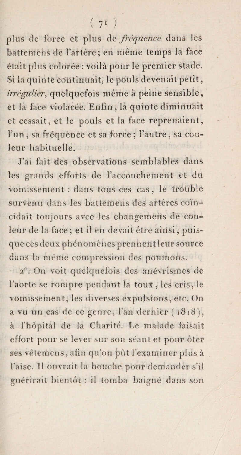 plus (le force et plus de fréquence dans les baUeruens de l’artère; en même temps la face était plus colorée : voilà pour le premier stade. Si la quinte continuait, le pouls devenait petit, irrégulier, quelquefois même à peine sensible, et la face violacée. Enfin, la quinte diminuait et cessait, et le pouls et la face reprenaient, l’un, sa fréquence et sa force ; l’autre, sa cou¬ leur habituelle. J’ai fait des observations semblables dans les grands efforts de l'accouchement et du vomissement : dans tous ces cas, le trouble survenu dans les battemens des artères coïn¬ cidait toujours avec les changements de cou¬ leur de la face ; et il en devait être ainsi, puis¬ que ces deux phénomènes prennent leur source dans la même compression des poumons. ‘2°. On voit quelquefois des anévrismes de l’aorte se rompre pendant la toux, les cris, le vomissement, les diverses expulsions, etc. On a vu un cas de ce genre, Fan dernier ( 1818), à l’hôpital de la Charité. Le malade faisait effort pour se lever sur son séant et pour ôter ses vèlemens, afin qu’on pût l'examiner plus à l’aise. 11 ouvrait la bouche pour demander s’il guérirait bientôt : il tomba baigné dans son