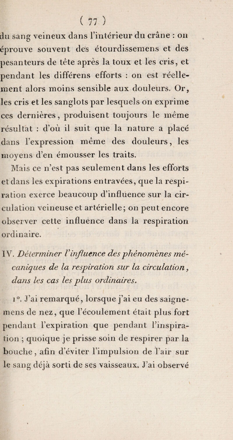 du sang veineux clans l’intérieur du crâne : on éprouve souvent des étourdissemens et des pesanteurs de tête après la toux et les cris, et pendant les différens efforts : on est réelle¬ ment alors moins sensible aux douleurs. Or, les cris et les sanglots par lesquels on exprime ces dernières, produisent toujours le même résultat : d’où il suit que la nature a placé dans l’expression même des douleurs, les moyens d’en émousser les traits. Mais ce n’est pas seulement dans les efforts et dans les expirations entravées, que la respi¬ ration exerce beaucoup d’influence sur la cir¬ culation veineuse et artérielle; on peut encore observer cette influence dans la respiration « ordinaire. IV. Déterminer Vinfluence des phénomènes mé¬ caniques de la respiration sur la circulation 7 dans les cas les plus ordinaires. i°. J’ai remarqué, lorsque j’ai eu des saigne- mens de nez, que l’écoulement était plus fort pendant l’expiration que pendant l'inspira¬ tion ; quoique je prisse soin de respirer par la bouche, afin d’éviter l’impulsion de l’air sur le sang déjà sorti de ses vaisseaux» J’ai observé