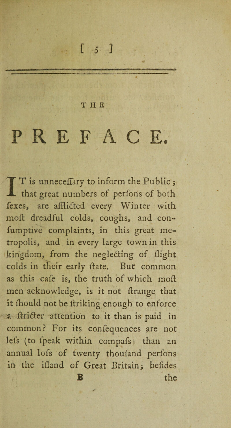 THE PREFACE. IT is unneceflary to inform the Public; that great numbers of perfons of both fexes, are afflicted every Winter with moft dreadful colds, coughs, and con- fumptive complaints, in this great me¬ tropolis, and in every large town in this kingdom, from the neglecting of flight colds in their early ftate. But common as this cafe is, the truth of which moffc men acknowledge, is it not ftrange that it {hould not be ftriking enough to enforce a ftriCter attention to it than is paid in common? For its confequences are not lefs (to fpeak within compafsj than an annual lofs of twenty thoufand perfons in the ifland of Great Britain; befides B the