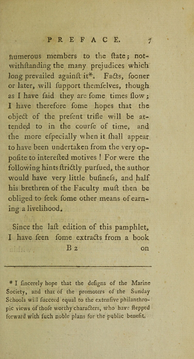 numerous members to the ftate; not- withftanding the many prejudices which long prevailed againft it*. Fadts, fooner or later, will fupport themfelves, though as I have faid they are fome times flow; I have therefore fome hopes that the objedt of the prefent trifle will be at¬ tended to in the courfe of time, and / * the more efpecially when it (hall appear to have been undertaken from the very op- pofite to interefted motives ! For were the following hints ftridtly purfued, the author would have very little bufinefs, and half his brethren of the Faculty muft then be obliged to feek fome other means of earn¬ ing a livelihood. Since the lafl: edition of this pamphlet, I have feen fome extradls from a book B 2 on * I fincerely hope that the defigns of the Marine Society, and that of the promoters of the Sunday Schools will fucceed equal to the extenfive philanthro¬ pic views of thofe worthy characters, who have ftepped forward with fuch noble plans for the public benefit.