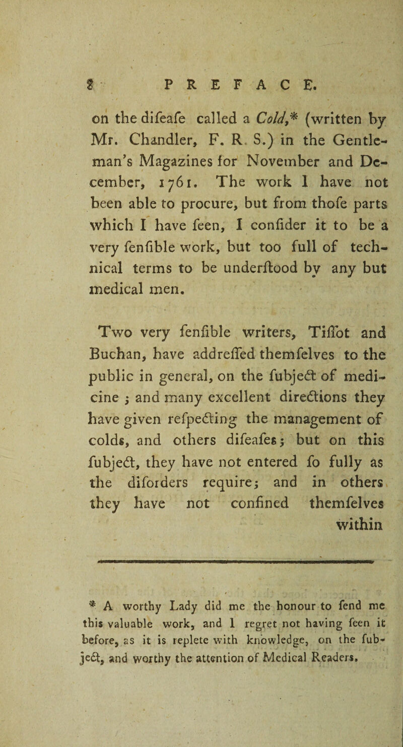 t • PREFACE. on the difeafe called a Cold(written by Mr. Chandler, F. R S.) in the Gentle¬ man’s Magazines for November and De¬ cember, 1761. The work 1 have not been able to procure, but from thofe parts which I have feen, I confider it to be a very fenfible work, but too full of tech¬ nical terms to be underftood by any but medical men. Two very fenfible writers, TifTot and Buchan, have addrefifed themfelves to the public in general, on the fubjeCt of medi¬ cine ; and many excellent directions they have given refpeCting the management of colds, and others difeafes $ but on this fubjeCt, they have not entered fo fully as the diforders require; and in others they have not confined themfelves within *■ A worthy Lady did me the honour to fend me this valuable work, and 1 regret not having feen it before, as it is replete with knowledge, on the fub- je£t, and worthy the attention of Medical Readers,