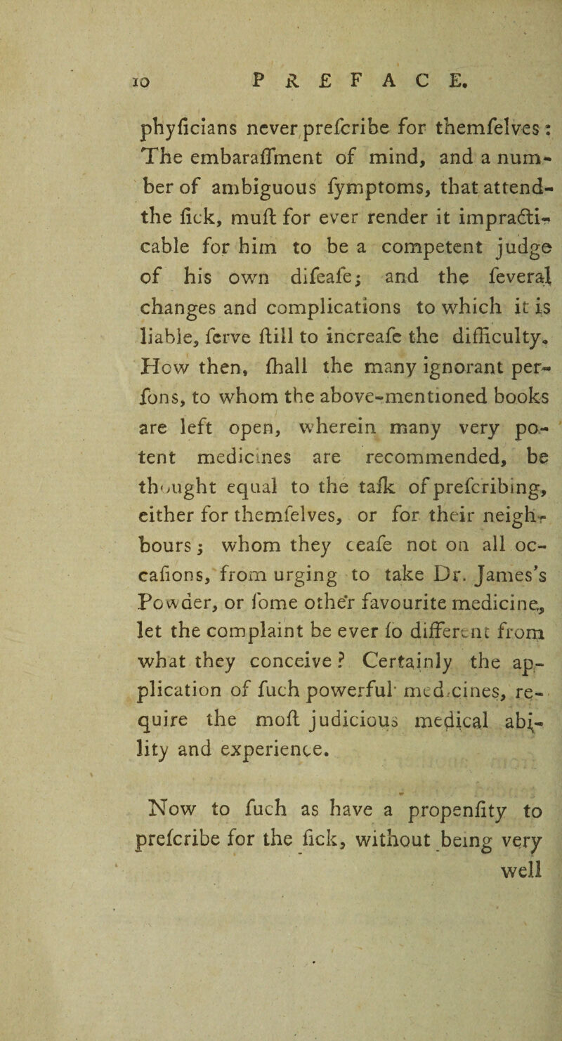 phyficians never preferibe for themfelves : The embaraffment of mind, and a num¬ ber of ambiguous fymptoms, thatattend- the fick, muft for ever render it impracti¬ cable for him to be a competent judge of his own difeale; and the feveraj changes and complications to which it is liable, ferve Rill to increafe the difficulty. Hew then, ffiall the many ignorant per- fons, to whom the above-mentioned books are left open, wherein many very po¬ tent medicines are recommended, be thought equal to the talk of prefcribing, either for themfelves, or for their neigh¬ bours ; whom they ceafe not on all oc¬ casions, from urging to take Dr. James's Powder, or fome other favourite medicine, let the complaint be ever Io different from what they conceive ? Certainly the ap¬ plication of fuch powerful* med.-cines, re¬ quire the moll judicious medical abi¬ lity and experience. Now to fuch as have a propenlity to preferibe for the fick, without being very well