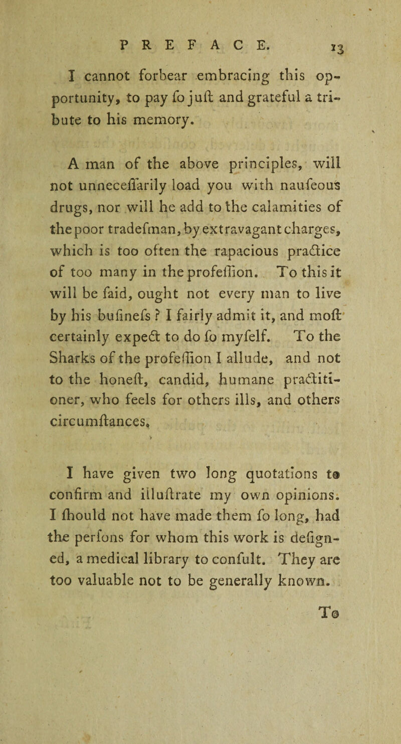 23 I cannot forbear embracing this op¬ portunity, to pay fo juft and grateful a tri¬ bute to his memory. A man of the above principles, will not unnecefiarily load you with naufeous drugs, nor will he add to the calamities of the poor tradefman, by extravagant charges, which is too often the rapacious practice of too many in the profeilion. To this It will be faid, ought not every man to live by his bufinefs ? I fairly admit it, and in oft certainly expedt to do fo myfelf. To the Sharks of the profeilion I allude, and not to the honeft, candid, humane practiti¬ oner, who feels for others ills, and others circumftances* * I have given two long quotations to confirm and iiluftrate my own opinions. I fhould not have made them fo long, had the perfons for whom this work is defign- ed, a medical library to confult. They are too valuable not to be generally known. To