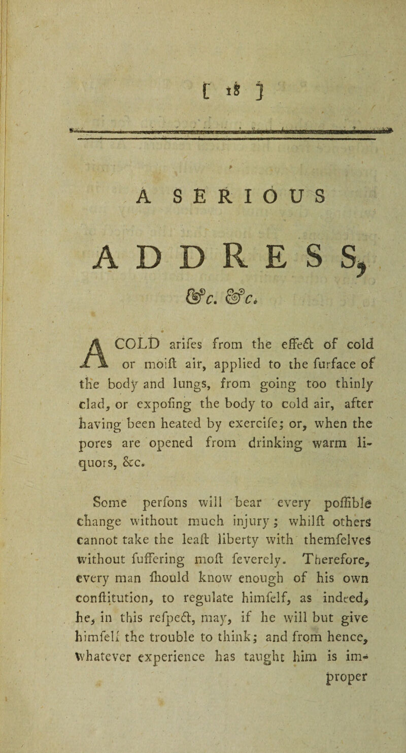 p A SERIOUS ADDRESS, COLD arifes from the effeiff of cold or moift air, applied to the furface of the body and lungs, from going too thinly clad, or expofng the body to cold air, after having been heated by exercife; or, when the pores are opened from drinking warm li¬ quors, &:c. Some perfons will bear every poffible change without much injury; whilft others cannot take the lead liberty with themfelves without differing moil feverely. Therefore, every man fliould know enough of his own conftitution, to regulate himfelf, as indeed, he, in this refped, may, if he will but give himfell the trouble to think; and from hence, whatever experience has taught him is im¬ proper