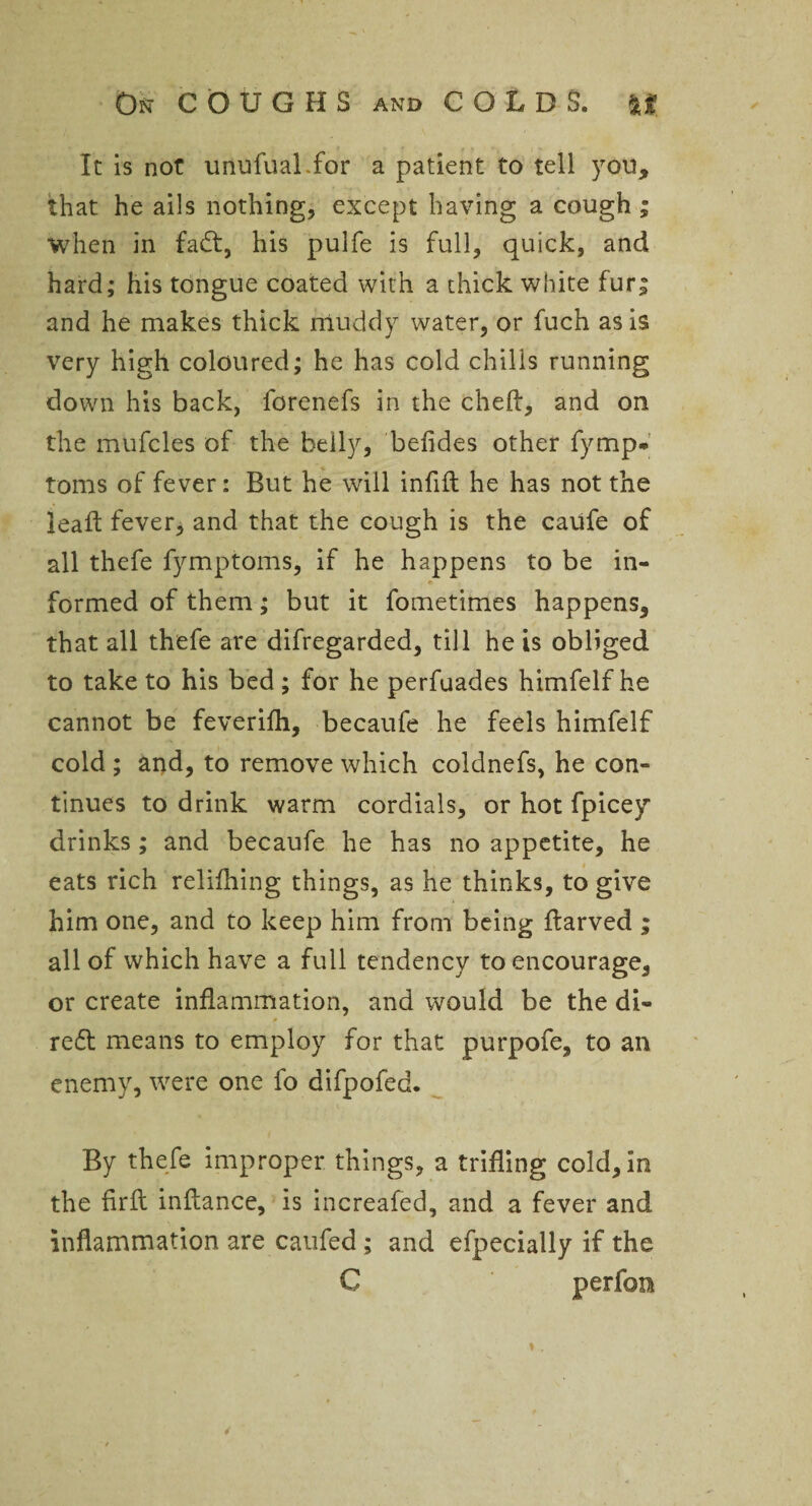 It is not unufuaLfor a patient to tell you, that he ails nothing, except having a cough ; when in fadt, his pulfe is full, quick, and hard; his tongue coated with a thick white fur; and he makes thick muddy water, or fuch as is very high coloured; he has cold chilis running down his back, forenefs in the cheft, and on the mufcles of the belly, befides other fymp* toms of fever: But he will infill he has not the lead fever, and that the cough is the caufe of all thefe fymptoms, if he happens to be in¬ formed of them; but it fometimes happens, that all thefe are difregarded, till he is obliged to take to his bed ; for he perfuades himfelf he cannot be feverilh, becaufe he feels himfelf cold ; and, to remove which coldnefs, he con¬ tinues to drink warm cordials, or hot fpicey drinks; and becaufe he has no appetite, he eats rich relifhing things, as he thinks, to give him one, and to keep him from being Itarved ; all of which have a full tendency to encourage, or create inflammation, and would be the di¬ rect means to employ for that purpofe, to an enemy, were one fo difpofed. By thefe improper things, a trifling cold, in the firft inflance, is increafed, and a fever and inflammation are caufed; and efpecially if the C perfon