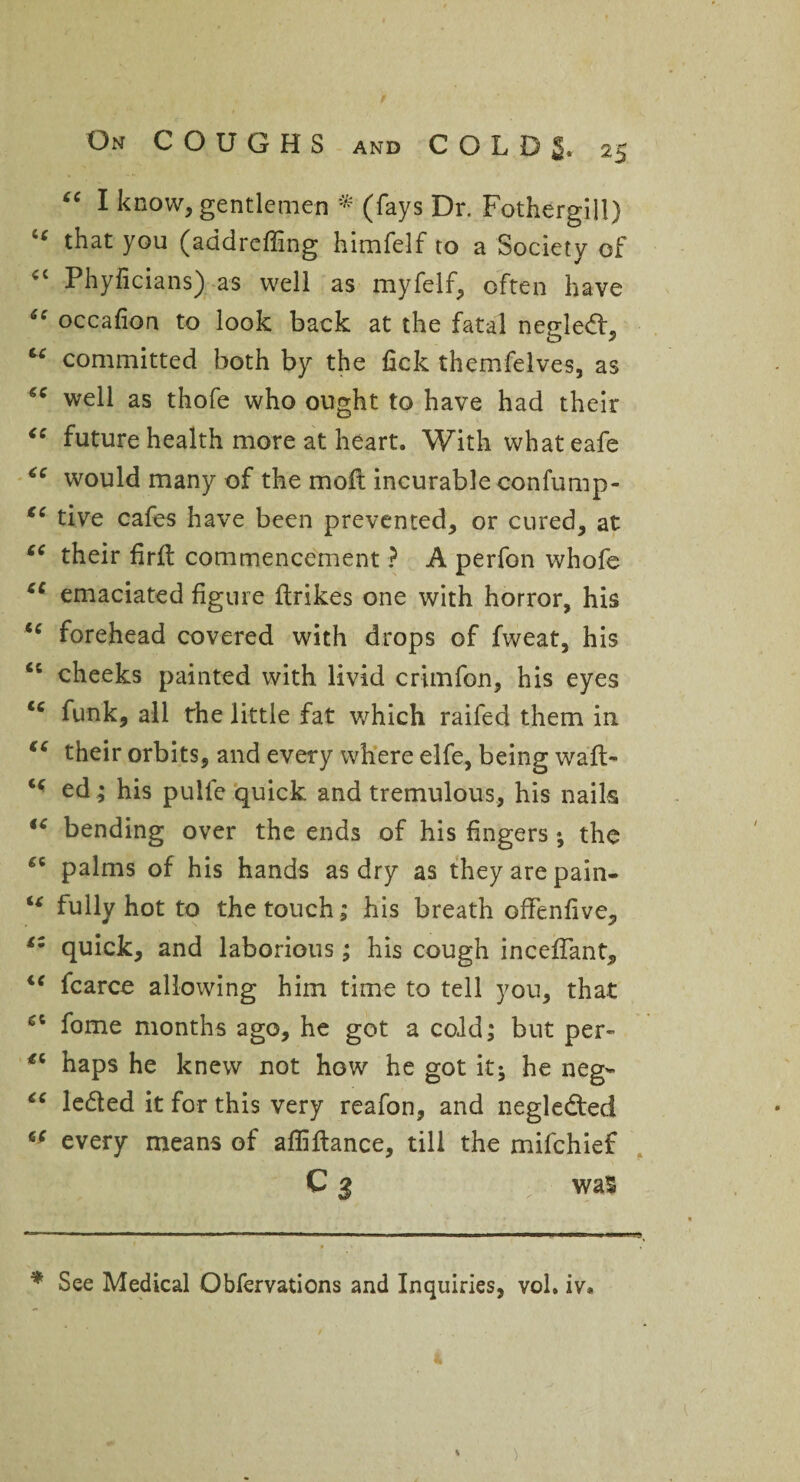 “ I know, gentlemen * (fays Dr. Fothergill) tc that you (addreffing himfelf to a Society of <c Phyficians) as well as myfelf, often have “ occafion to look back at the fatal negledf, u committed both by the fick themfelves, as well as thofe who ought to have had their “ future health more at heart. With what eafe “ would many of the moft incurable confump- €C tive cafes have been prevented, or cured, at cc their firfl commencement ? A perfon whofe u emaciated figure ftrikes one with horror, his tc forehead covered with drops of fweat, his “ cheeks painted with livid crimfon, his eyes funk, all the little fat which raifed them in “ their orbits, and every where elfe, being waft- “ ed ; his pulfe quick and tremulous, his nails fC bending over the ends of his fingers; the palms of his hands as dry as they are pain- u fully hot to the touch; his breath offenfive, £Z quick, and laborious; his cough inceffant, u fcarce allowing him time to tell you, that fome months ago, he got a cold; but per- haps he knew not how he got it; he neg- “ le&ed it for this very reafon, and negle&ed tf every means of afliflance, till the mifehief C 3 was * See Medical Obfervations and Inquiries, vol. iv.