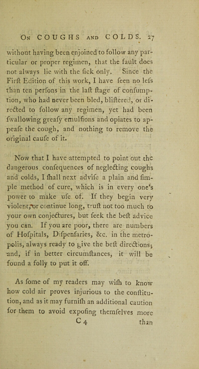 * without having been enjoined to follow any par¬ ticular or proper regimen, that the fault does not always lie with the Tick only. Since the Firlt Edition of this work, I have feen no lefs than ten perfons in the lalt Itage of confump- tion, who had never been bled, bliftered, or di¬ rected to follow any regimen, yet had been fwallowing greafy emuHions and opiates to ap- peafe the cough, and nothing to remove the original caufe of it. Now that I have attempted to point out the dangerous confequences of negleCting coughs and colds, I fhall next advife a plain and Am¬ ple method of cure, which is in every one’s power to make ufe of. If they begin very violent,4Or continue long, tmft not too much to your own conjectures, but feek the belt advice you can. If you are poor, there are numbers of Hofpitals, Difpenfaries, &c. in the metro¬ polis, always ready to give the belt directions; und, if in better circumltances, it will be found a folly to put it off. As fome of my readers may with to know how cold air proves injurious to the conftitu- tion, and as it may furnilh an additional caution for them to avoid expofing themfelves more C 4 than 1