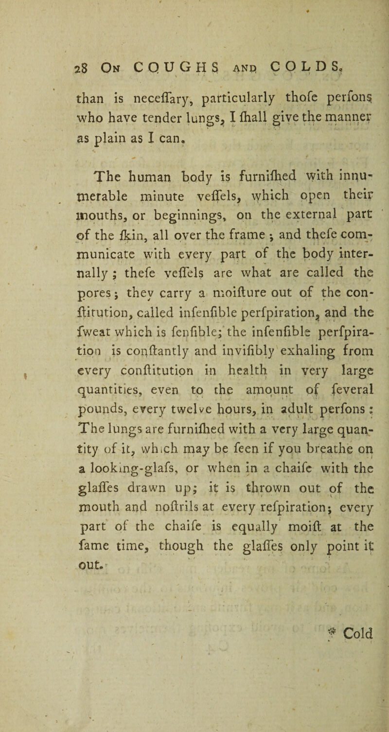 than is necedary, particularly thofe perfon§ who have tender lungs, I fhall give the manner as plain as I can. 4+ *5, The human body is furn’dhed with innuw tnerable minute vedels, which open their mouths, or beginnings, on the external part of the ikin, all over the frame *, and thefe com- municate with every part of the body inter¬ nally ; thefe vedels are what are called the pores; they carry a moifture out of the con- ftitution, called infenfible perfpiration, and the fweat which is fenfible; the infenfible perfpira- tion is conftantly and invidbly exhaling from every conflitution in health in very large quantities, even to the amount of feverai pounds, every twelve hours, in adult perfons: The lungs are furnifhed with a very large quan¬ tity of it, which may be feen if you breathe on a lookmg-glafs, or when in a chaife with the glades drawn up; it is thrown out of the mouth and noftrils at every refpiration; every part of the chaife is equally moift at the fame time, though the glades only point it r out. ' •\ ,. .. •» - i