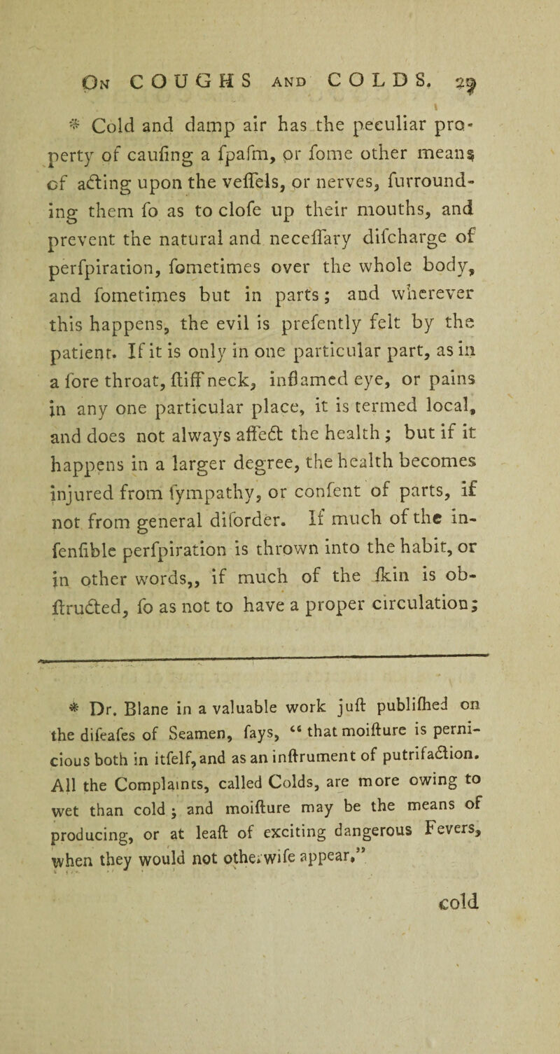 % Cold and damp air has the peculiar pro¬ perty of caufing a fpafm, or fome other mean* of adting upon the veffels, or nerves, furround¬ ing them fo as to clofe up their mouths, and prevent the natural and neceflfary difcharge of perfpiration, fometimes over the whole body, and fometimes but in parts; and wherever this happens, the evil is prefently felt by the patient. If it is only in one particular part, as in a fore throat, {tiff neck, inflamed eye, or pains in any one particular place, it is termed local, and does not always affedt the health; but if it happens in a larger degree, the health becomes injured from fympathy, or confent of parts, if not from general diforder. It much of the in- fenftble perfpiration is thrown into the habit, or in other words,, if much of the fkin is ob- flructed, fo as not to have a proper circulation; * Dr. Blane in a valuable work juft publifhed on the difeafes of Seamen, fays, cs that moifture is perni¬ cious both in itfelf,and as an inftrument of putrifadlion. All the Complaints, called Colds, are more owing to wet than cold • and moifture may be the means of producing, or at leaft of exciting dangerous Fevers, when they would not other wife appear,” cold