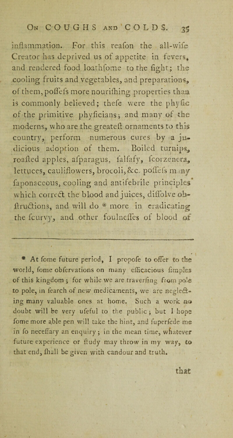 Inflammation. For this reafon the all-wile Creator has deprived us of appetite in fevers* * and rendered food loathfome to the fight: the cooling fruits and vegetables, and preparations, of them,poflefs more nourifhing properties than is commonly believed; thefe were the phyfic of the primitive phyficians; and many of the moderns, who are the greatefl ornaments to this country, perform numerous cures by a ju¬ dicious adoption of them. Boiled turnips* roafled apples, afparagus, lalfafy, fcorzenera., lettuces, cauliflowers, brocoli,&c. poflefs many faponaceous, cooling and antifebrile principles which correct the blood and juices, di Solve ob- firudfions, and will do * more in eradicating the fcurvy, and other fouIncites of blood of * * « 9 * At fome future period, I propofe to offer to the world, fome obfervations on many efficacious Ampler of this kingdom ; for while we are traveling from pole to pole, in fearch of new medicaments, we are neg!e<9> ing many valuable ones at home. Such a work no doubt will be very ufeful to the public ; but I hope fome more able pen will take the hint, and fuperfede me in fo neeeffary an enquiry; in the mean time, whatever future experience or fludy may throw in my way, to that end, lhall be given with candour and truth. that