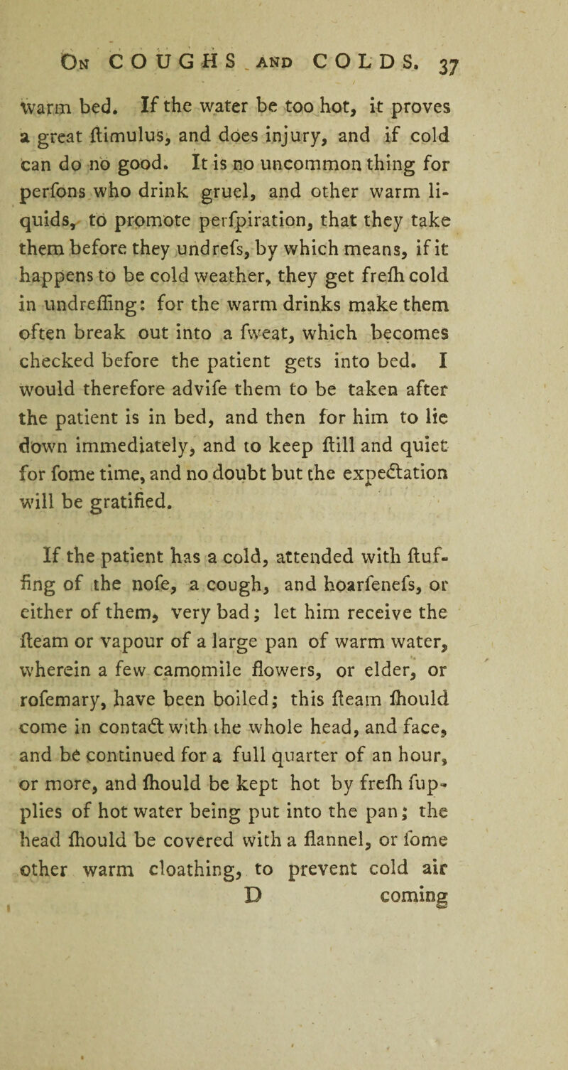 warm bed. If the water be too hot, it proves a great flimulus, and does injury, and if cold can do no good. It is no uncommon thing for perfons who drink gruel, and other warm li¬ quids, to promote perfpiration, that they take them before they undrefs, by which means, if it happens to be cold weather, they get frefh cold in undreffing: for the warm drinks make them often break out into a fweat, which becomes checked before the patient gets into bed. I would therefore advife them to be taken after the patient is in bed, and then for him to lie down immediately, and to keep {till and quiet for fome time, and no doubt but the expectation will be gratified. If the patient has a cold, attended with fluf¬ fing of the nofe, a cough, and hoarfenefs, or either of them, very bad; let him receive the fleam or vapour of a large pan of warm water, wherein a few camomile flowers, or elder, or rofemary, have been boiled; this fleam fhould come in contact with the whole head, and face, and be continued for a full quarter of an hour, or more, and fhould be kept hot by frefh fup- plies of hot water being put into the pan; the head fhould be covered with a flannel, or fome other warm cloathing, to prevent cold air D coming 1