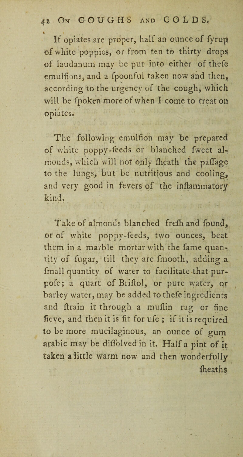 4 i If opiates are proper, half an ounce of fyrup of white poppies, or from ten to thirty drops of laudanum may be put into either of thefe emulfions, and a fpoonful taken now and then, according to the urgency of the cough, which will be fpokcn more of when I come to treat on . opiates* The following emulfion may be prepared of white poppy-feeds or blanched fweet al¬ monds, which will not only fheath the paflage to the lungs, but be nutritious and cooling, and very good in fevers of the inflammatory kind, , ■ * | , f - ’ . , ; '» ., f ’ - Take of almonds blanched frefh and found, or of white poppy-feeds, two ounces, beat them in a marble mortar with the fame quan¬ tity of fugar, till they are fmooth, adding a fmall quantity of water to facilitate that pur- pofe; a quart of Briflol, or pure water, or barley water, may he added to thefe ingredients and drain it through a muflin rag or fine lieve, and then it is fit for ufe ; if it is required to be more mucilaginous, an ounce of gum arabic may be diflolved in it. Half a pint of it taken a little warm now and then wonderfully Iheaths