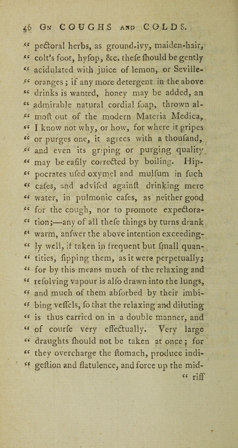 zs pedoral herbs, as ground-ivy, maiden-hair, €e colt’s foot, hyfop, Scc. thefe fhould be gently <c acidulated with juice of lemon, or Seville- oranges; if any more detergent in the above drinks is wanted, honey may be added, an C6 admirable natural cordial foap, thrown al- ce mod out of the modern Materia Medica, « I know not why, or how, for where it gripes cc or purges one, it agrees with a thoufand, and even its griping or purging quality may be eafily corrected by boiling. Hip- tfC pocrates ufbd oxymel and mulfum in fuch (C cafes, &nd advifed againft drinking mere water, in pulmonic cafes, as neither good *c for the cough, nor to promote expedora- cc tion;—any of all thefe things by turns drank warm, anfwer the above intention exceeding- ly well, if taken in frequent but fpiall quan- (C tities, Tipping them, as it were perpetually; “ for by this means much of the relaxing and zc refolving vapour is alfo drawn into the lungs, ee and much of them abforbed by their imbi- bing vefTcls, fo that the relaxing and diluting is thus carried on in a double manner, and w of courfe very effedually. Very large “ draughts fhould not be taken at once; for ie they overcharge the flomach, produce indi- geftion and flatulence, and force up the mid- riff