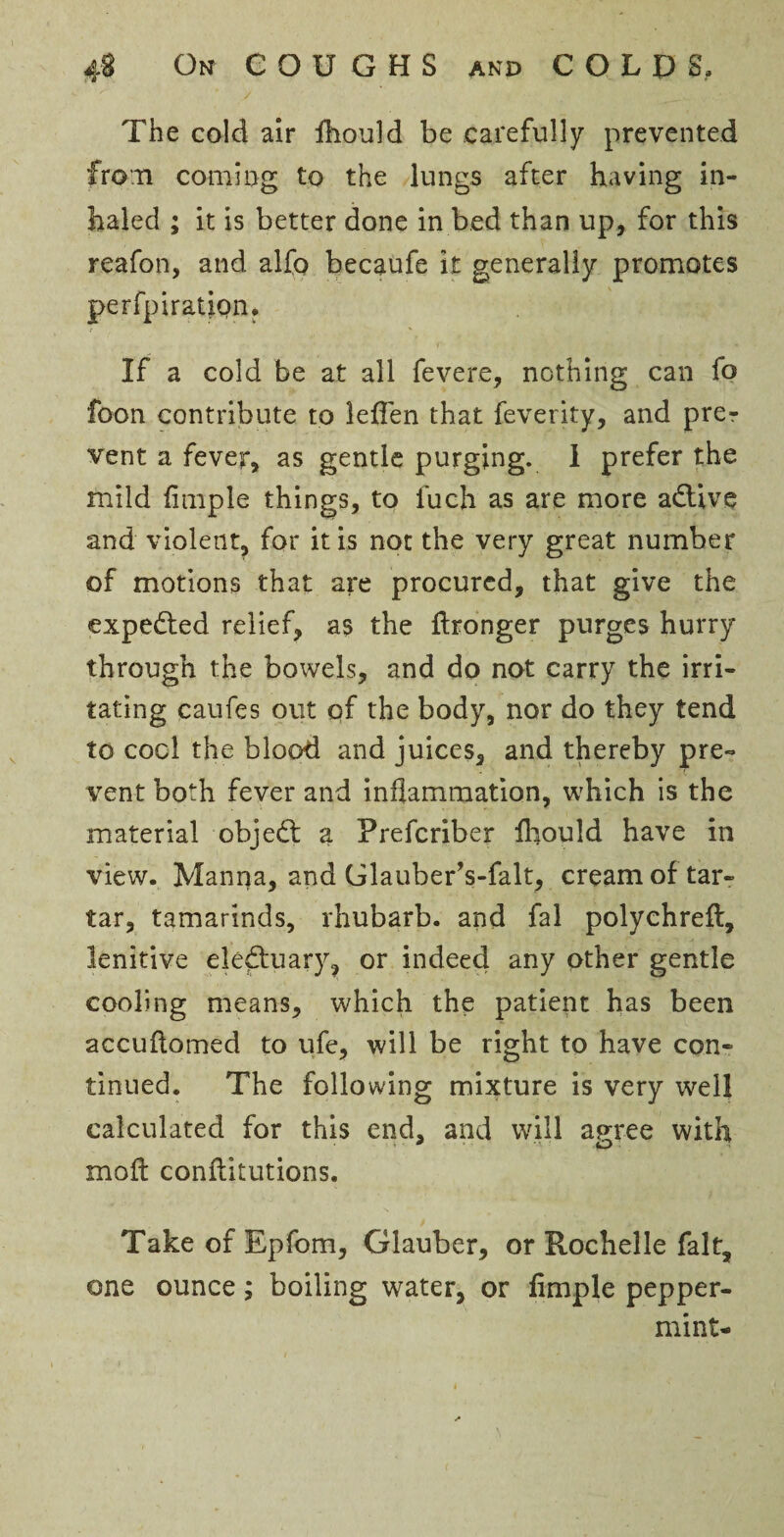 # / The cold air fhould be carefully prevented from coming to the lungs after having in¬ haled ; it is better done in bed than up, for this reafon, and alfo becaufe it generally promotes perfpiration. If a cold be at all fevere, nothing can fo foon contribute to leffen that feverity, and prer vent a fever, as gentle purging. I prefer the mild Ample things, to luch as are more adtive and violent, for it is not the very great number of motions that are procured, that give the expedted relief, as the ftronger purges hurry through the bowels, and do not carry the irri¬ tating caufes out of the body, nor do they tend to cool the blood and juices, and thereby pre¬ vent both fever and inflammation, which is the material objedt a Prefcriber fliould have in view. Manna, and GlauberVfalt, cream of tar¬ tar, tamarinds, rhubarb, and fal polychrefl, lenitive eledtuary, or indeed any other gentle cooling means, which the patient has been accuftomed to ufe, will be right to have con¬ tinued. The following mixture is very well calculated for this end, and will agree with molt conftitutions. Take of Epfom, Glauber, or Rochelle fait, one ounce; boiling water, or fimple pepper¬ mint-