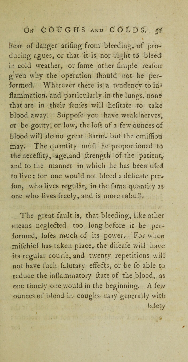 * hear of danger arifing from bleeding, of pro¬ ducing agues, or that it is nor right to bleed in cold weather, or fome other Ample reafon given why the operation fhould not be per* formed Wherever there is a tendency to in¬ flammation. and particularly in the lungs, none that are in their fenfes will liefitate to take blood away. Suppofe you have weak nerves, or be gouty, or low, the lofs of a few ounces of blood will do no great harm, but the omiffion may. The quantity mult he proportioned to the neceffity, age,and flrength of the patient* and to the manner in which he has been ufed. to live ; for one would not bleed a delicate per- fon, who lives regular, in the fame quantity as one who lives freely, and is more rebuff. The great fault is, that bleeding, like other means negledted too long before it be per¬ formed, lobes much of its power. For when mifchief has- taken place,, the difeale will have its regular courfe, and twenty repetitions will not have fuck falutary effedts, or be fo able to reduce the inflammatory hate of the blood, as one timely one would in the beginning. A few ounces of blood in coughs may generally with fafety