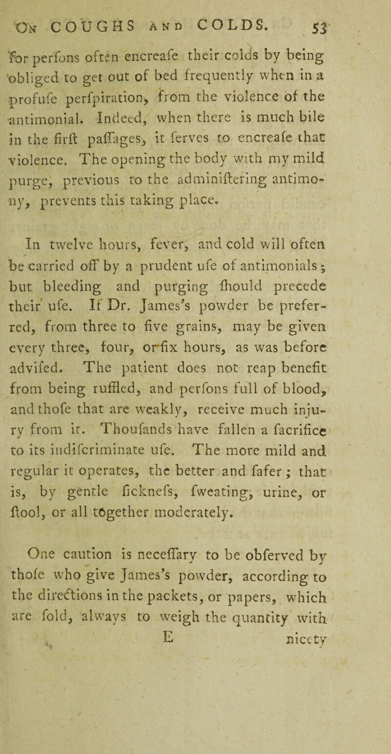 for perfons often encreafe their colds by being obliged to get out of bed frequently when in a profufe perfpiration, from the violence of the •antimonial. Indeed, when there is much bile in the firft paffages, it ferves to encreafe that violence. The opening the body with my mild purge, previous to the adminiftering antimo¬ ny, prevents this taking place, j . • J In twrelve hours, fever, and cold will often be carried off by a prudent life ot antimonials ; but bleeding and purging fhould precede their ufe. If Dr. James’s powder be prefer¬ red, from three to five grains, may be given every three, four, orfix hours, as was before advifed. The patient does not reap benefit from being ruffled, and perfons full of blood, and thofe that are weakly, receive much inju¬ ry from it. Thoufands have fallen a facrifice to its indifcriminate ufe. The more mild and regular it operates, the better and fafer; that is, by gentle hcknefs, fweating, urine, or ftool, or all together moderately. One caution is neceffary to be obferved by thofe who give James’s powder, according to the directions in the packets, or papers, which are fold, always to weigh the quantity with E nicety