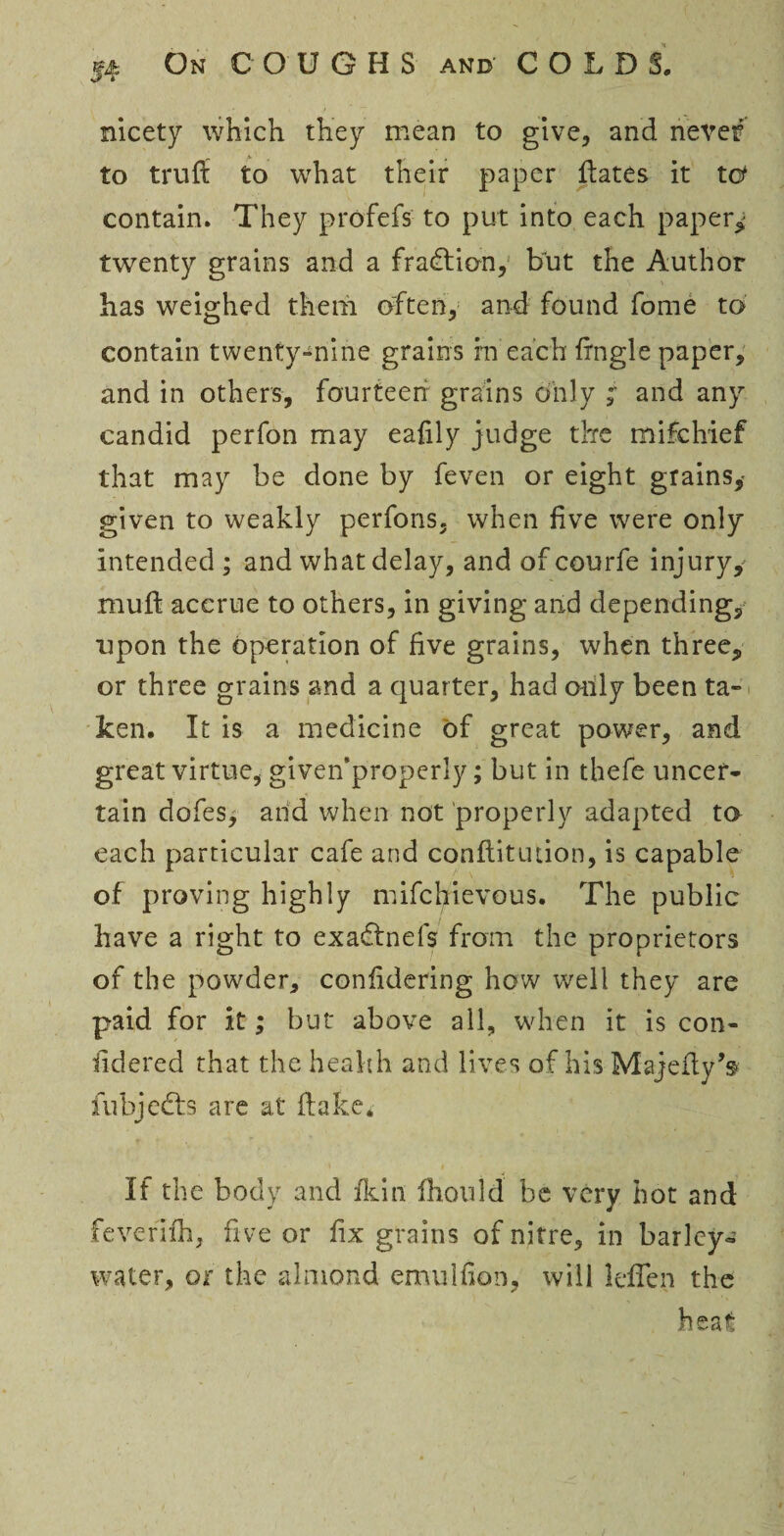 nicety which they mean to give, and never* to trufl to what their paper dates it tcf contain. They profefs to put into each papery twenty grains and a fraction, but the Author has weighed them often, and found fome to contain twenty-nine grains rn each frngle paper, and in others, fourteen grains only ; and any candid perfon may ealily judge the mifchief that may be done by feven or eight grains,- given to weakly perfons, when five were only intended ; and what delay, and of courfe injury, mud accrue to others, in giving and depending, upon the operation of five grains, when three, or three grains and a quarter, had otily been ta¬ ken, It is a medicine of great power, and great virtue, givenproperly; but in thefe uncer¬ tain dofes, and when not properly adapted to each particular cafe and conflitution, is capable of proving highly mifchievous. The public have a right to exadtnefs from the proprietors of the powder, confidering how well they are paid for it; but above all, when it is con- fidered that the health and lives of his Majefty’s fubjedts are at (lake* If the body and fkin fhould be very hot and feverifh, five or fix grains of nitre, in barley- water, or the almond emulfion, will lefien the