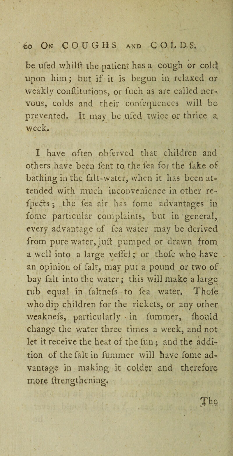 be ufed whilft the patient has a cough or colcj upon him; but if it is begun in relaxed or weakly conftitutions, or fuch as are called ner¬ vous, colds and their confequences will be prevented. It m.ay be ufed twice or thrice a week. I have often obferved that children and others have been fent to the fea for the fake of bathing in the falt-water, when it has been at¬ tended with much inconvenience in other re- fpefts; tlye fea air has fome advantages in fome particular complaints, but in general, every advantage of fea water may be derived from pure water, jufl pumped or drawn from a well into a large velfel; or thofe who have an opinion of fait, may put a pound or two of bay fait into the water; this will make a large tub equal in faltnefs to fea water. Thofe who dip children for the rickets, or any other weaknefs, particularly » in fummer, fhould change the water three times a week, and not let it receive the heat of the fun; and the addi¬ tion of the fait in fummer will have fome ad¬ vantage in making it colder and therefore more flrengthening. The