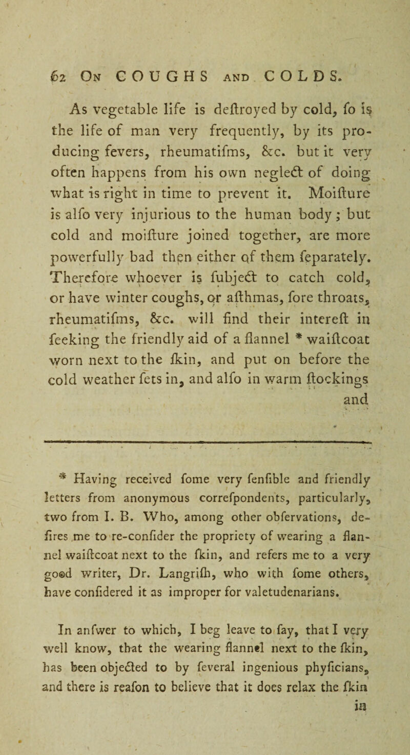 As vegetable life is deftroyed by cold, fo is the life of man very frequently, by its pro¬ ducing fevers, rheumatifms, &c. but it very often happens from his own negledt of doing what is right in time to prevent it. Moifture is alfo very injurious to the human body; but cold and moiflure joined together, are more powerfully bad then either of them feparately. Therefore whoever is fubjedt to catch cold, or have winter coughs, or afthmas, fore throats, rheumatifms, &c. will find their intereft in feeking the friendly aid of a flannel * waiflcoat worn next to the fkin, and put on before the cold weather fets in. and alfo in warm flocking and * Having received fome very fenfible and friendly letters from anonymous correfpondents, particularly, two from I. B. Who, among other obfervations, de¬ fires me to re-confider the propriety of wearing a flan¬ nel waiftcoat next to the fkin, and refers me to a very good writer, Dr. Langrifh, who with fome others, have confidered it as improper for valetudenarians. In anfwer to which, I beg leave to fay, that I very well know, that the wearing flannel next to the fkin, has been obje£led to by feveral ingenious phyficians, ? and there is reafon to believe that it does relax the fkin m