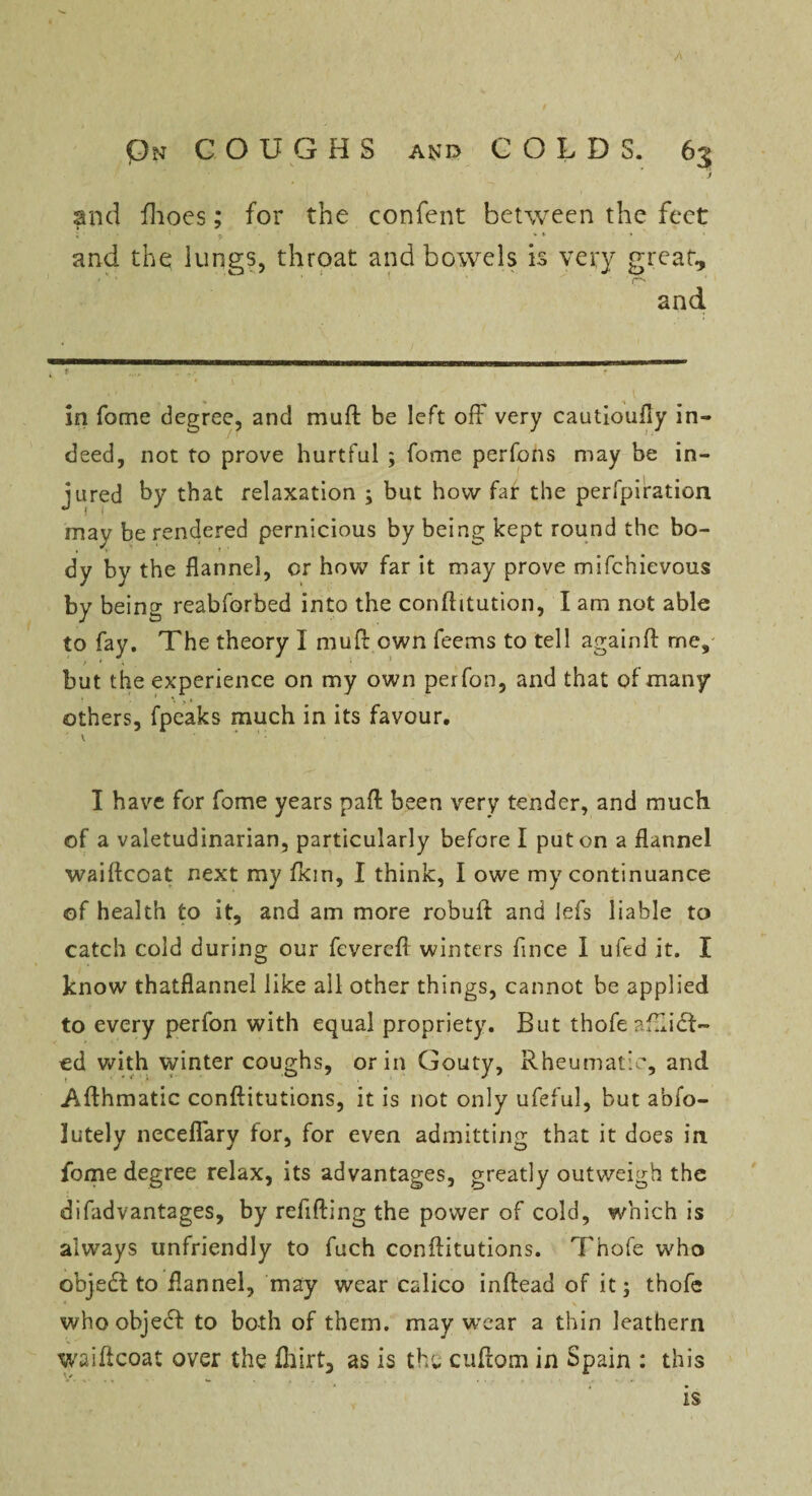 On COUGHS and COLDS. 65 J and fhoes; for the confent between the feet V  ' * * and the lungs, throat and bowels is very great, and in Tome degree, and muft be left off very cautioufly in¬ deed, not to prove hurtful ; fome perfons may be in- jured by that relaxation ; but how far the perfpiration may be rendered pernicious by being kept round the bo¬ dy by the flannel, or how far it may prove mifehievous by being reabforbed into the conftitution, I am not able to fay. The theory I muft own feems to tell again ft me, > * \ but the experience on my own perfon, and that of many others, fpeaks much in its favour. v ' ‘: I have for fome years paft been very tender, and much of a valetudinarian, particularly before I put on a flannel waiftcoat next my fkm, I think, I owe my continuance of health to it, and am more robuit and lefs liable to catch cold during our fevereft winters flnee I ufed it. I know thatflannel like all other things, cannot be applied to every perfon with equal propriety. But thofe aftlidi¬ ed with winter coughs, or in Gouty, Rheumatic, and .Afthmatic conftitutions, it is not only ufeful, but abfo- lutely neceffary for, for even admitting that it does in fome degree relax, its advantages, greatly outweigh the difadvantages, by refilling the power of cold, which is always unfriendly to fuch conftitutions. Thofe who objedft to flannel, may wear calico inftead of it; thofe 4 ,s . \ who objedt to both of them, may wear a thin leathern waiftcoat over the fhirt, as is the cuftom in Spain : this is