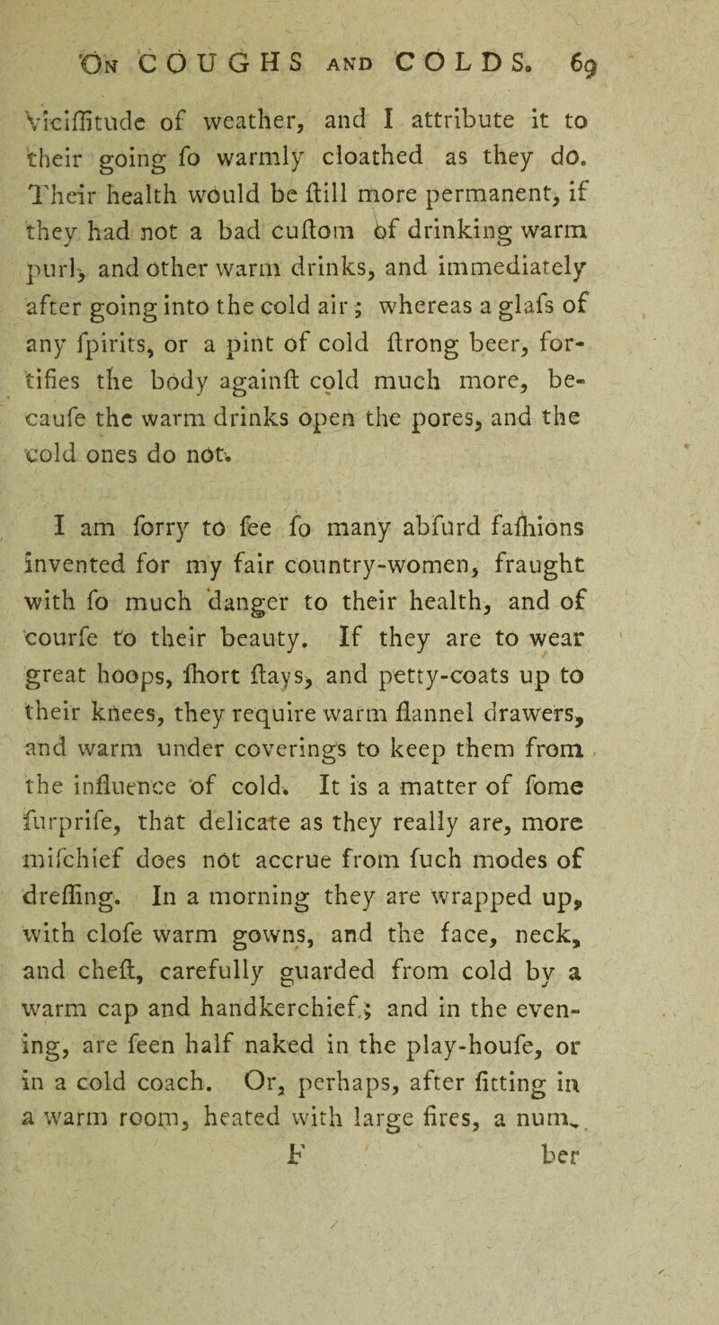 Viciffitilde of weather, and I attribute it to their going fo warmly cloathed as they do. Their health would be dill more permanent, if they had not a bad cudom bf drinking warm purl> and other warm drinks, and immediately after going into the cold air; whereas a glafs of any fpirits, or a pint of cold drong beer, for¬ tifies the body againd cold much more, be- caufe the warm drinks open the pores, and the cold ones do not-* I am forry to fee fo many abfurd fashions invented for my fair country-women, fraught with fo much danger to their health, and of courfe to their beauty. If they are to wear great hoops, fhort days, and petty-coats up to their knees, they require warm flannel drawers, and warm under coverings to keep them from the influence of cold. It is a matter of fome furprife, that delicate as they really are, more mifehief does not accrue from fuch modes of dreffing. In a morning they are Wrapped up, with clofe warm gowns, and the face, neck, and ched, carefully guarded from cold by a warm cap and handkerchief. £ and in the even¬ ing, are feen half naked in the play-houfe, or in a cold coach. Or, perhaps, after fitting in a warm room, heated with large fires, a numv /