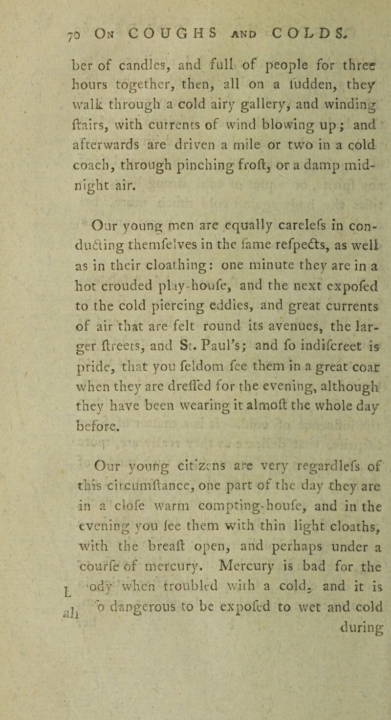 ber of candles, and full of people for three hours together, then, all on a ludden, the/ walk through a cold airy gallery, and winding {fairs, with currents of wind blowing up; and afterwards are driven a mile or two in a cold coach, through pinching froff, or a damp mid¬ night air. Our young men are equally carelefs in con¬ ducting themfelves in the fame refpedts, as well as in their cloathing: one minute they are in a hot crouded play houfe, and the next expofed to the cold piercing eddies, and great currents of air that are felt round its avenues, the lar¬ ger flreets, and St. Paul's; and fo indifcreet is pride, that you feidom fee them in a great coat when they are dreffed for the evening, although they have been wearing it almoft the whole day before. '.■■ r. ■ * • — ■ * s ; ii ■ ; h . Our young cit’zcns are very regardlefs of this circumftance, one part of the day they are in a clofe warm compting-houfe, and in the evening you fee them with thin light cloaths, with the bread: open, and perhaps under a courfe of mercury. Mercury is bad for the ^ 'ody when troubled with a cold, and it is b dangerous to be expofed to wet and cold during