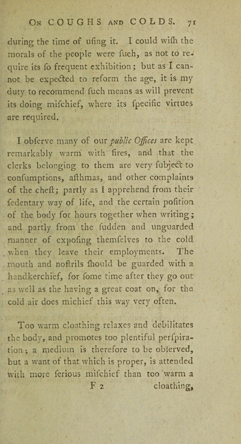 during the time of ufing it. I could wifh the morals of the people were fuch, as not to re¬ quire its fo frequent exhibition; but as I can¬ not be expected to reform the age, it is my duty to recommend fuch means as will prevent its doing mifchief, where its fpecific virtues are required. I obferve many of our public Offices are kept remarkably warm with fires, and that the clerks belonging to them are very fubjed: to confumptions, afthmas, and other complaints of the cheft; partly as 1 apprehend from their fedentary way of life, and the certain pofition of the body for hours together when writing; and partly from the fudden and unguarded manner of expofing themfelves to the cold when they leave their employments. The mouth and noflrils ihould be guarded with a handkerchief, for fome time after they go out as well as the having a great coat on,: for the cold air does michief this way very often. Too warm cloathing relaxes and debilitates the body, and promotes too plentiful perfpira- tion *, a medium is therefore to be oblerved, but a want of that which is proper, is attended with more ferious mifchief than too warm a F 2 cloathing*