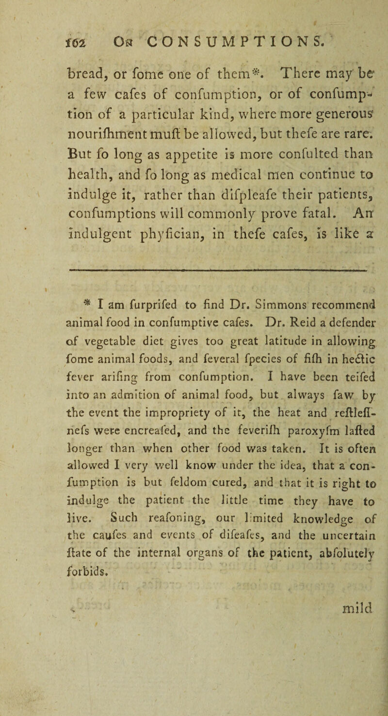 bread, or fotne one of them*. There may be a few cafes of confumption, or of confump- tlon of a particular kind, where more generous* nourifhment muft be allowed, but thefe are rare. But fo long as appetite is more confulted than health, and fo long as medical men continue to indulge it, rather than dlfpleafe their patients, confumptions will commonly prove fatal. Arc indulgent phyfician, in thefe cafes, is like a * I am furprifed to find Dr. Simmons recommend animal food in confumptive cafes. Dr. Reid a defender of vegetable diet gives too great latitude in allowing fome animal foods, and feveral fpecies of fi(h in hedlic fever arifing from confumption. I have been teifed into an admition of animal food, but always faw by the event the impropriety of it, the heat and reftlefi- nefs wer-e encreafed, and the feverilh paroxyfm lafted longer than when other food was taken. It is often allowed I very well know under the idea, that a con¬ fumption is but feldom cured, and that it is right to indulge the patient the little time they have to live. Such reafoning, our limited knowledge of the caufes and events of difeafes, and the uncertain Rate of the internal organs of the patient, abfolutely forbids. mild