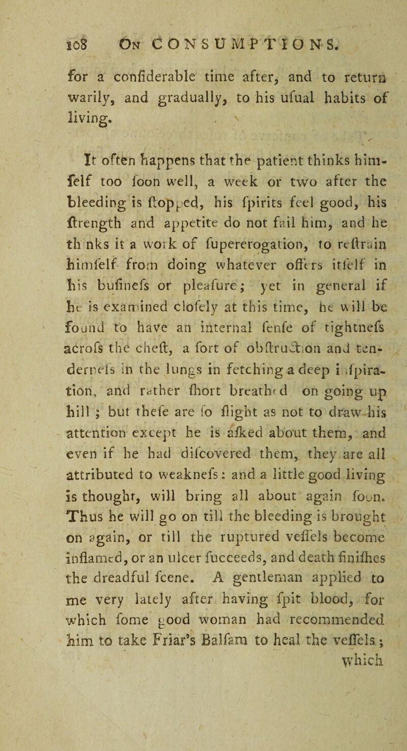 for a confiderable time after, and to return warily, and gradually, to his ufual habits of • < It often happens that fhe patient thinks him- felf too loon well, a week or two after the bleeding is Popped, his fpirits feel good, his jftrength and appetite do not fail him, and he th nks it a work of fupererogation, to retrain himfelf from doing whatever offers itfelf in his bufinefs or pleafure; yet in general if he is examined clofely at this time, he will be found to have an internal fenfe of tightness acrofs the cheft, a fort of obdrudhon and ten- derrels in the lungs in fetching a deep i .fpira- tion, and rather fhort breath'd on going up hill ; but thefe are fo flight as not to draw his attention except he is afked about them, and even if he had difeovered them, they are all attributed to weaknefs: and a little good living Is thought, will bring all about again foun* Thus he will go on till the bleeding is brought on again, or till the ruptured veffels become Inflamed, or an ulcer fucceeds, and death finifhes the dreadful feene. A gentleman applied to me very lately after having fpit blood, for which fome good woman had recommended him to take Friar's Balfam to heal the veffels • which living