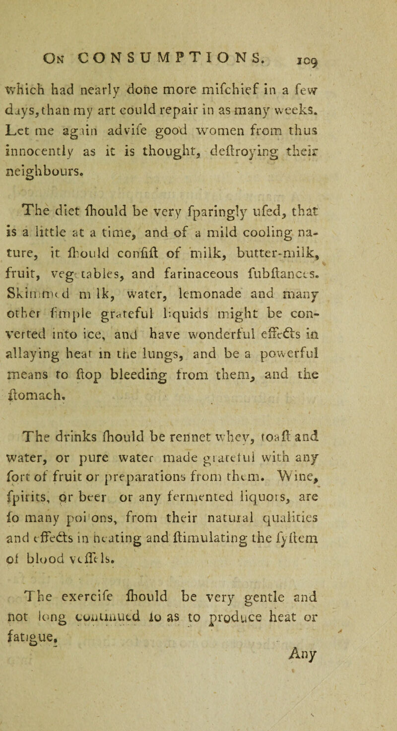 109 which had nearly done more mifchief in a few days, than my art could repair in as many weeks. Let me again advife good women from thus innocently as it is thought, deftroying their neighbours. The diet fhould be very fparingly ufed, that is a little at a time, and of a mild cooling na¬ ture, it H on Id confift of milk, butter-milk, fruit, vegetables, and farinaceous fubftanccs. Skimmed m Ik, water, lemonade and many other frnple grateful liquids might be con¬ verted into ice, and have wonderful effects in allaying heat in the lungs, and be a powerful means to flop bleeding trom them, and the ftomach. The drinks fhould be rennet whey, toafl and water, or pure water made giaretui with any fort of fruit or preparations from them* Wine, fpirits, qr beer or any fermented liquors, are fo many poi ons, from their natural qualities and effects in heating and Simulating the fyltem ol blood vcflels. The exercife fhould be very gentle and not long continued io as to produce heat or fatigue. Any