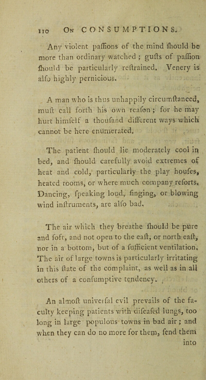 s HO On CONSUMPTIONS. Any violent paffions of the mind fhould be more than ordinary watched ; guds of pafllon fhould be particularly reftrained. Venery is aifo highly pernicious. A man who is thus unhappily circumftanced, mud call forth his own reafon ; for he may hurt himfelf a thoufand different ways which cannot be here enumerated. The patient lhould lie moderately cool in bed, and fhould carefully avoid extremes of heat and cold,1 particularly the play houfes, heated rooms, or where much company reforts. Dancing, fpeaking loud, fmging, or blowing wind indruments, are alio bad. % , i The air which they breathe fhould be pure and foft, and not open to the eaft, or north eaft, nor in a bottom, but of a fufficient ventilation. The air of large towns is particularly irritating in this date of the complaint, as well as in all others of a confumptive tendency. , ’4 r An almoft univeifal evil prevails of the fa¬ culty keeping patients with difeafed lungs, too long in large populous towns in bad air; and when they can do no more for them, fend them into