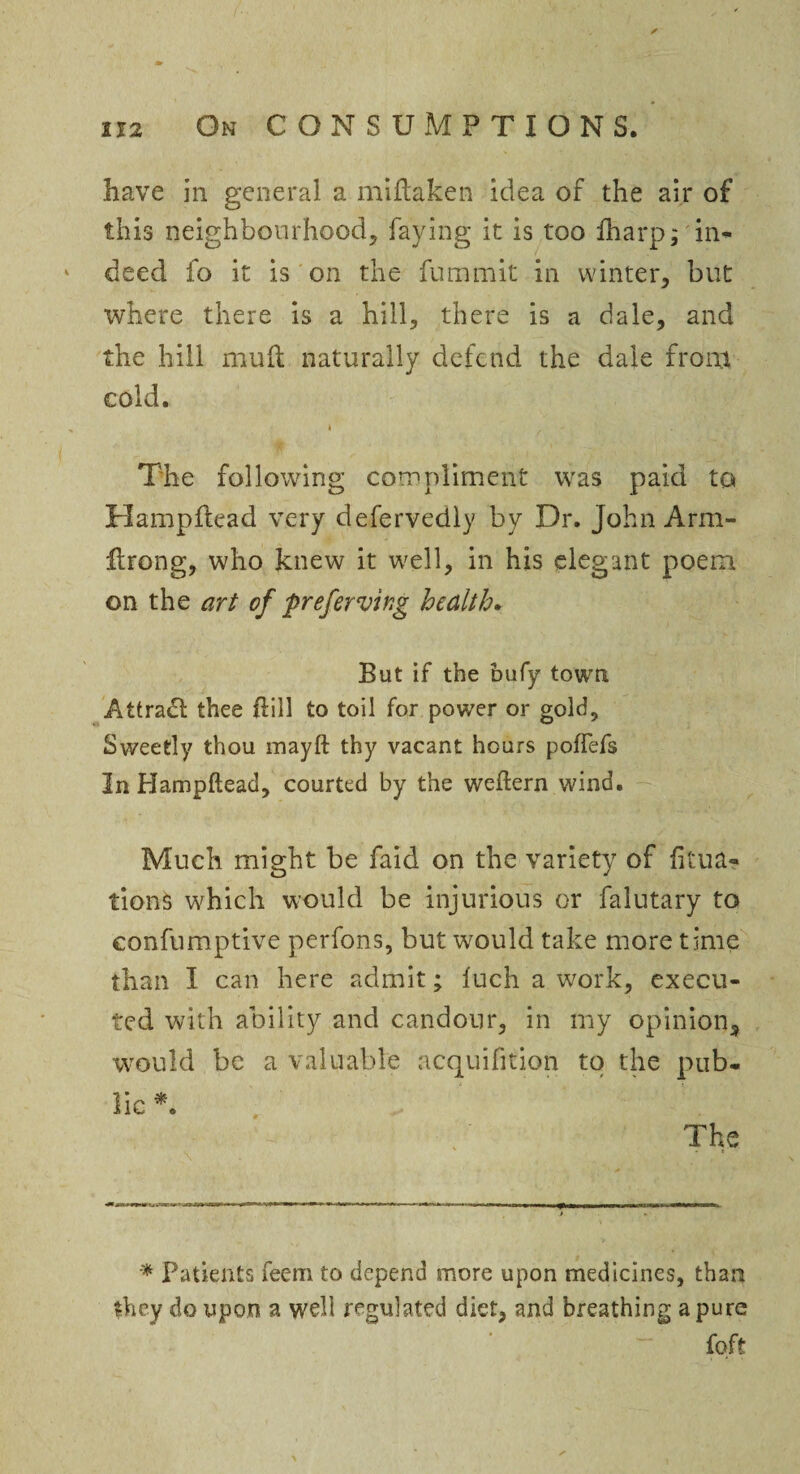 have in general a midaken idea of the air of this neighbourhood, faying it is too fharp; in- k deed fo it is on the fummit in winter, but where there is a hill, there is a dale, and the hill mud naturally defend the dale from cold. - * > The following compliment was paid to Hampdead very defervedly by Dr. John Arm- firong, who knew it well, in his elegant poem on the art of preferving health. But if the bufy town Attradl thee dill to toil for power or gold. Sweetly thou mayft thy vacant hours poffefs In Hampftead, courted by the weftern wind. Much might be faid on the variety of dtua- tionS which would be injurious or falutary to confumptive perfons, but would take more time than I can here admit; fuch a work, execu¬ ted with ability and candour, in my opinion, would be a valuable acquififion to the pub¬ lic *. The * Patients feem to depend more upon medicines, than they do upon a well regulated diet, and breathing a pure foft