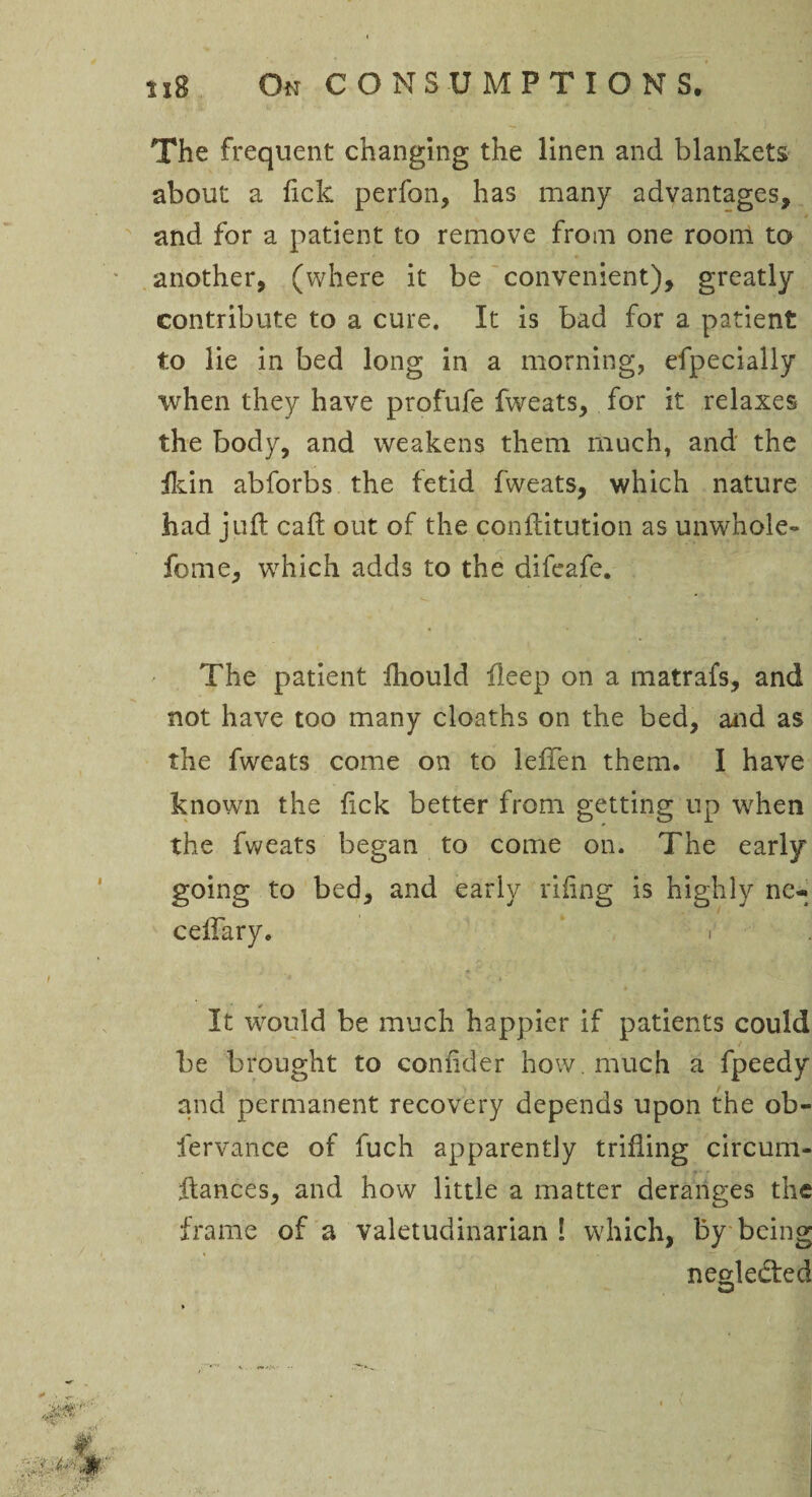 The frequent changing the linen and blankets about a lick perfon, has many advantages, and for a patient to remove from one room to another, (where it be convenient), greatly contribute to a cure. It is bad for a patient to lie in bed long in a morning, efpecially when they have profufe fweats, for it relaxes the body, and weakens them much, and the fkin abforbs the fetid fweats, which nature had juft caft out of the conftitution as unwhole- forne, wrhich adds to the difeafe. The patient ftiould fleep on a matrafs, and not have too many cloaths on the bed, and as the fweats come on to leflen them. I have known the ftek better from getting up when the fweats began to come on. The early going to bed, and early riling is highly ne- celfary. i It wrould be much happier if patients could be brought to confider how. much a fpeedy and permanent recovery depends upon the ob- fervance of fuch apparently trifling circum- ftances, and how little a matter deranges the frame of a valetudinarian! which, by being neglected CD