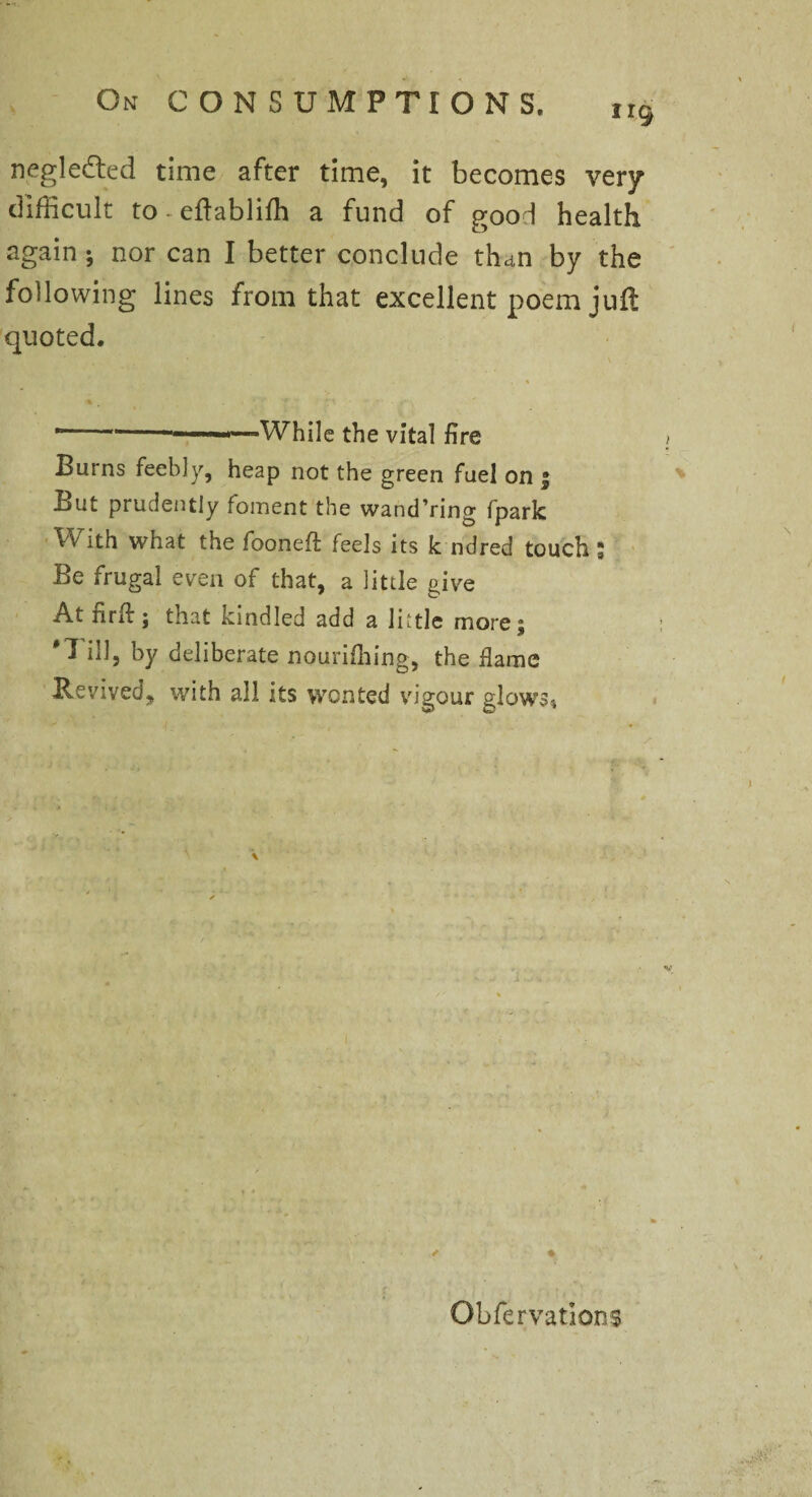 negleded time after time, it becomes very difficult to-edabliffi a fund of good health again ; nor can I better conclude than by the following lines from that excellent poem juft quoted. •--- -—While the vital fire > Burns feebly, heap not the green fuel on | But prudently foment the wand’ring fpark With what the fooneft feels its k ndred touch; Be frugal even of that, a little give At nrif; that kindled add a little more; 'Till, by deliberate nouriffiing, the flame Revived, with all its wonted vigour glows, Obfervations