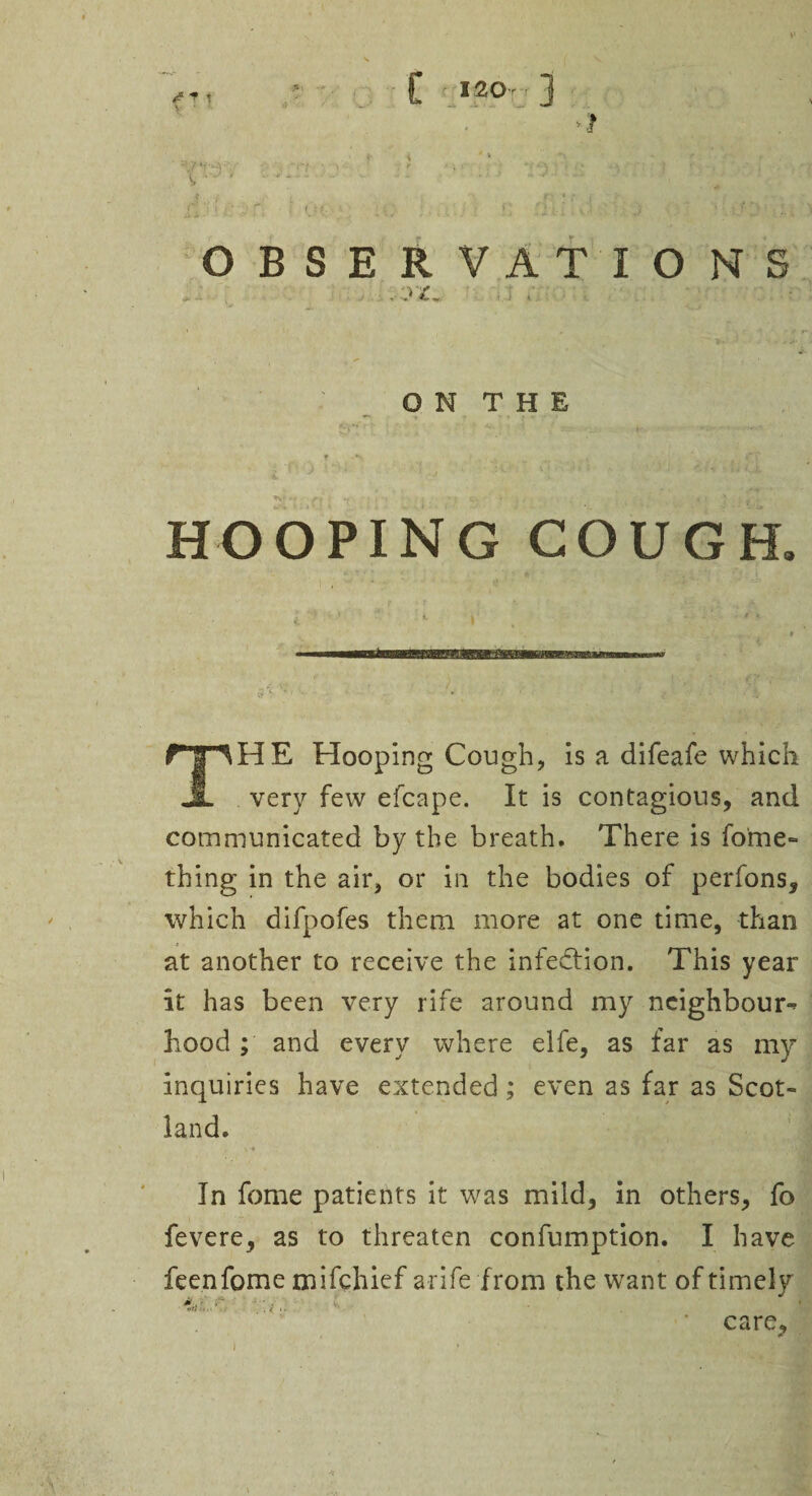 £ 1203 OBSERVATIONS O N T H E r\ ■ *r • i •• j »j c, i ;• ^4 i. *' HOOPING COUGH. * ' ‘ * ' • A I THE Hooping Cough, is a difeafe which very few efcape. It is contagious, and communicated by the breath. There is fome- thing in the air, or in the bodies of perfons, which difpofes them more at one time, than at another to receive the infedfion. This year it has been very rife around my neighbour^ hood ; and every where elfe, as far as my inquiries have extended; even as far as Scot¬ land. In fome patients it was mild, in others, fo fevere, as to threaten confumption. I have feenfome mifehief arife from the want of timely V.;.. ’ care. )