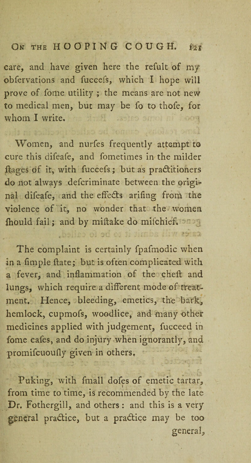care, and have given here the refult of my obfervations and fuccefs, which I hope will prove of fome utility ; the means are not new to medical men, but may be fo to thofe, for whom I write. j ' c . . 'j .. •• i • ...\1 j. V * ■<* f . ■t .' ■ •' I ■/'> i .■ o*.ft Women, and nurfes frequently attempt to cure this difeafe, and fometimes in the milder ftages of it, with fuccefs; but as practitioners do not always defcriminate between the origi¬ nal difeafe, and the efleCts arifing from the violence of it, no wonder that the women ftiould fail; and by miftake do mifchief. j r-. . , ‘ • ■ j- ■ • > --*• '~i « ... w i J ^ C-> , < t . . i t . W I .i + * L . The complaint is certainly fpafmodic when in a Ample Hate; but is often complicated with a fever, and inflammation of the chefl: and lungs, which require a different mode of treat¬ ment, Hence, bleeding, emetics, the bark, hemlock, cupmofs, woodlice, and many other medicines applied with judgement, fucceed in fome cafes, and do injury when ignorantly, and promifcuoufly given in others, ... .. . • - i : f ; { Puking, with fmall dofes of emetic tartar, from time to time, is recommended by the late Dr. Fothergill, and others: and this is a very general practice, but a praCtice may be too general.