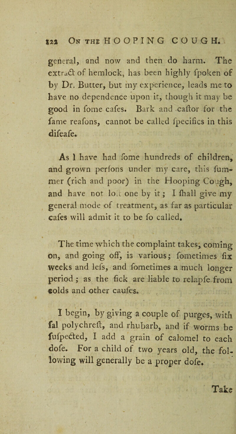 general, and now and then do harm. The extrad: of hemlock, has been highly fpoken of by Dr. Butter, but my experience, leads me to have no dependence upon it, though it may be good in fome cafes. Bark and caftor for the fame reafons, cannot be called fpecifics in this difeafe. As 1 have had fome hundreds of children, and grown perlons under my care, this fum- mer (rich and poor) in the Hooping Cough, and have not lou one by it; I fhall give my general mode of treatment, as far as particular cafes will admit it to be fo called. The time which the complaint takes, coming on, and going off, is various; fometimes fix weeks and lefs, and fometimes a much longer period ; as the fick are liable to relapfe from colds and other caufes. I begin, by giving a couple of purges, with fal polychreft, and rhubarb, and if worms be fufpe&ed, I add a grain of calomel to each dofe. For a child of two years old, the fol¬ lowing will generally be a proper dofe. Take