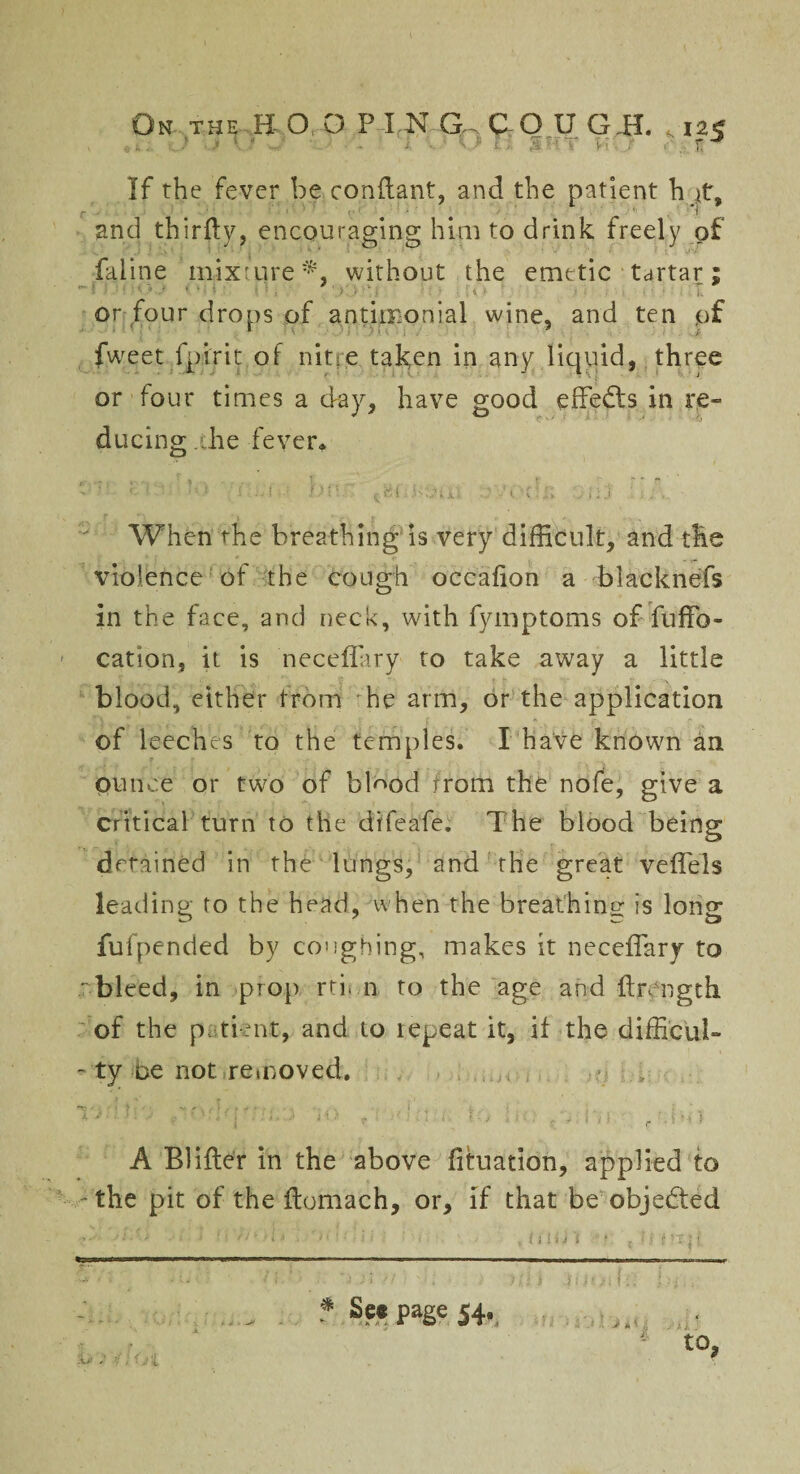 If the fever beconflant, and the patient h jt, and thir&y, encouraging him to drink freely of faline mixture*, without the emetic tartar; or four drops of antimonial wine, and ten of Iweet fpirit of nitre taken in any liquid, three or four times a day, have good effects in re¬ ducing .the fever* . ** i • t.. f ~. r r r? ' : '-'-1 - -c:;‘j ' When the breathing is very difficult, and the violence of the cough occafion a blacknefs in the face, and neck, with fymptoms of fuffo- cation, it is neceffary to take away a little blood, either from he arm, or the application of leeches to the temples. I have known an ounce or two of bl^od from the nofe, give a Critical turn to the difeafe. The blood being detained in the lungs, and the great veffels leading to the head, when the breathing is long fufpended by coughing, makes it neceffary to bleed, in prop rti< n to the age and ftnngth of the p tient, and to repeat it, if the difficult - ty be not removed. A Blifler in the above fituation, applied to -the pit of the itomach, or, if that be objected ? Se* page 54. to,