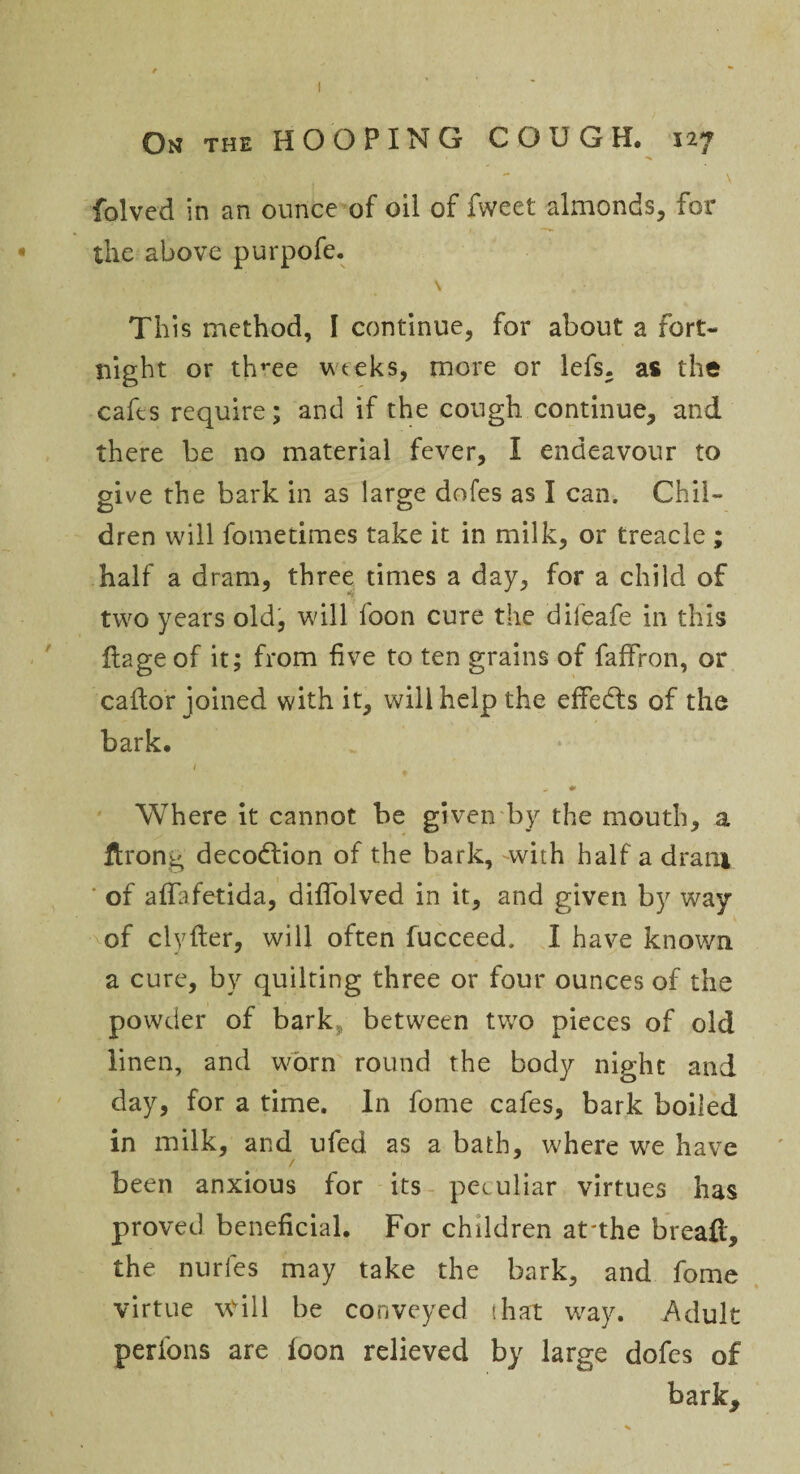 On the HOOPING COUGH. 12** \ folved in an ounce of oil of fweet almonds, for the above purpofe. \ This method, I continue, for about a fort¬ night or tlwee wteks, more or lefs, as the cafes require; and if the cough continue, and there be no material fever, I endeavour to give the bark in as large doles as I can. Chil¬ dren will fometimes take it in milk, or treacle ; half a dram, three times a day, for a child of two years old, will foon cure the dileafe in this ftage of it; from five to ten grains of faffron, or caftor joined with it, will help the effedts of the bark. 1 Where it cannot be given by the mouth, a ftrong decodtion of the bark, -with half a dram of affafetida, diffolved in it, and given by way of clyfter, will often fucceed. I have known a cure, by quilting three or four ounces of the powder of bark between two pieces of old linen, and worn round the body night and day, for a time. In fome cafes, bark boiled in milk, and ufed as a bath, where we have / been anxious for its peculiar virtues has proved beneficial. For children at’the bread, the nurfes may take the bark, and fome virtue will be conveyed ihat way. Adult perfons are loon relieved by large dofes of bark.