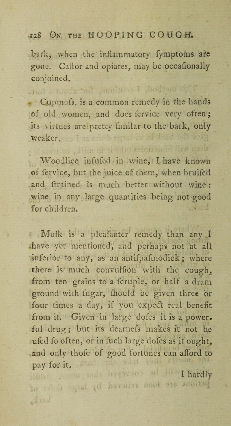 bark, when the inflammatory fymptoms are gone. Caflor and opiates, may be occafionally conjoined. i ' /. ■ ‘ ■ * ■ • ■■ • Gupm-ofs, is a common remedy in the hands of old women, and does fervice very often; its virtues are pretty fimilar to the bark, only weaker, Woodlice infufed in .wine, I have known of fervice, but the juice of them, when bruifed and {trained is much better without wine: Ji V -• ■ U-. * -1- ■* ■■ ,wine in any large quantities being not good for children. Mufk is a pleafanter remedy than any I -have yet mentioned, and perhaps not at all inferior to any, as an antifpafmodick; where there is much convuifion with the cough, from ten grains to a fcruple, or half a dram ground with fugar, ihould be given three or four times a day, if you expect real benefit from it. Given in large dofes it is a power¬ ful drug; but its dearnefs makes it not b.e ufed fo often, or in fuch large dofes as it ought, * ^ - and only thofe of good fortunes can aflord to pay for it. I hardly