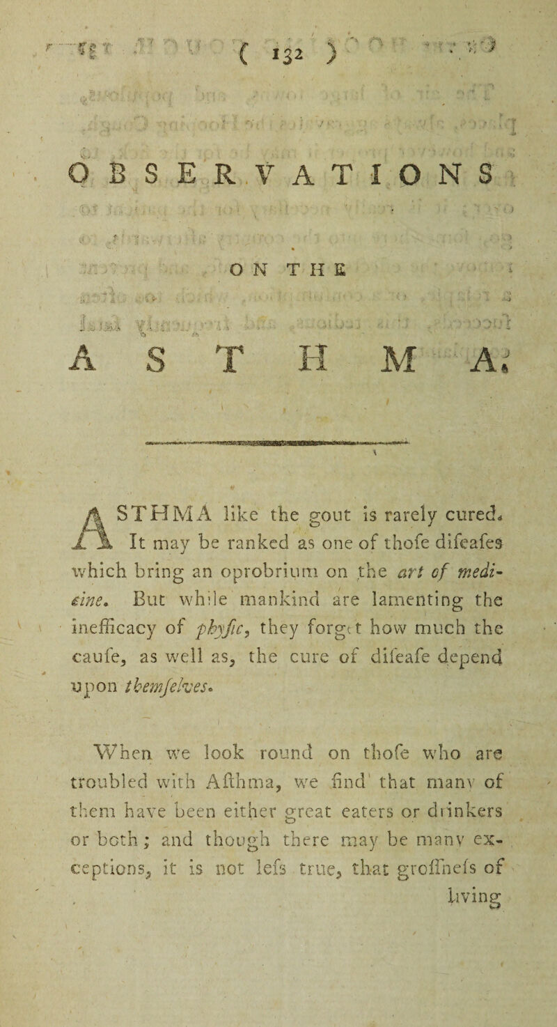 'T£ -v ?«’ - OBSERVATIONS ' r • . *■' 4 \ V<  ' ‘ ■ ft w/- ON THE u; • r! . •:.<#. ■. ■ • . ■ : j iX . ■ A S T H M A X y T A '» » ( *s2 ) rs - ': V, ' j i S' ■. r) I ' ■ y I / ASTHMA like the gout is rarely cured* It may be ranked as one of thofe difcafes which bring an oprobriurri on the art of medi¬ cine, But while mankind are lamenting the inefficacy of phyfic, they forget how much the caufe, as well as, the cure of difeafe depend upon tbemfehes. i When we look round on thofe who are troubled with Afthma, we find that many of them have been either great eaters or drinkers or both; and though there may be many ex¬ ceptions, it is not lefs true, that groffnefs of living
