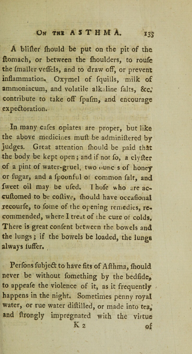 m A blitter fliould be put on the pit of the liomach, or between the fhoulders, to roufe the fmaller vefiels, and to draw off, or prevent inflammation^ Oxymel of fquills, milk of ammoniacum, and volatile alkaline falts, &c; contribute to take off fpafm, and encourage expe&oration. In many cafes opiates are proper, but like the above medicines mutt be adminiflered by judges. Great attention fhould be paid th&t the body be kept open; and if not fo, a clyflcr of a pint of water-gruel, two <>unc s of honey or fugar, and a fpoonful of common fait, and fweet oil may be ufed* I hofe who are ac- cuttomed to be coftive, fliould have occafional xecourfe, to fome of the opening remedies, re¬ commended, where I treat of ihe cure of colds. There is great confent between the bowels and the lungs; if the bowels be loaded, the lungs always luffer* Perfons fubjed to have fits of Afthma, fhould never be without fomething by the bedfide* to appeafe the violence of it, as it frequently happens in the night® Sometimes penny royal water, or rue water diflilled, or made into tea*’ and flrongly impregnated with the virtue