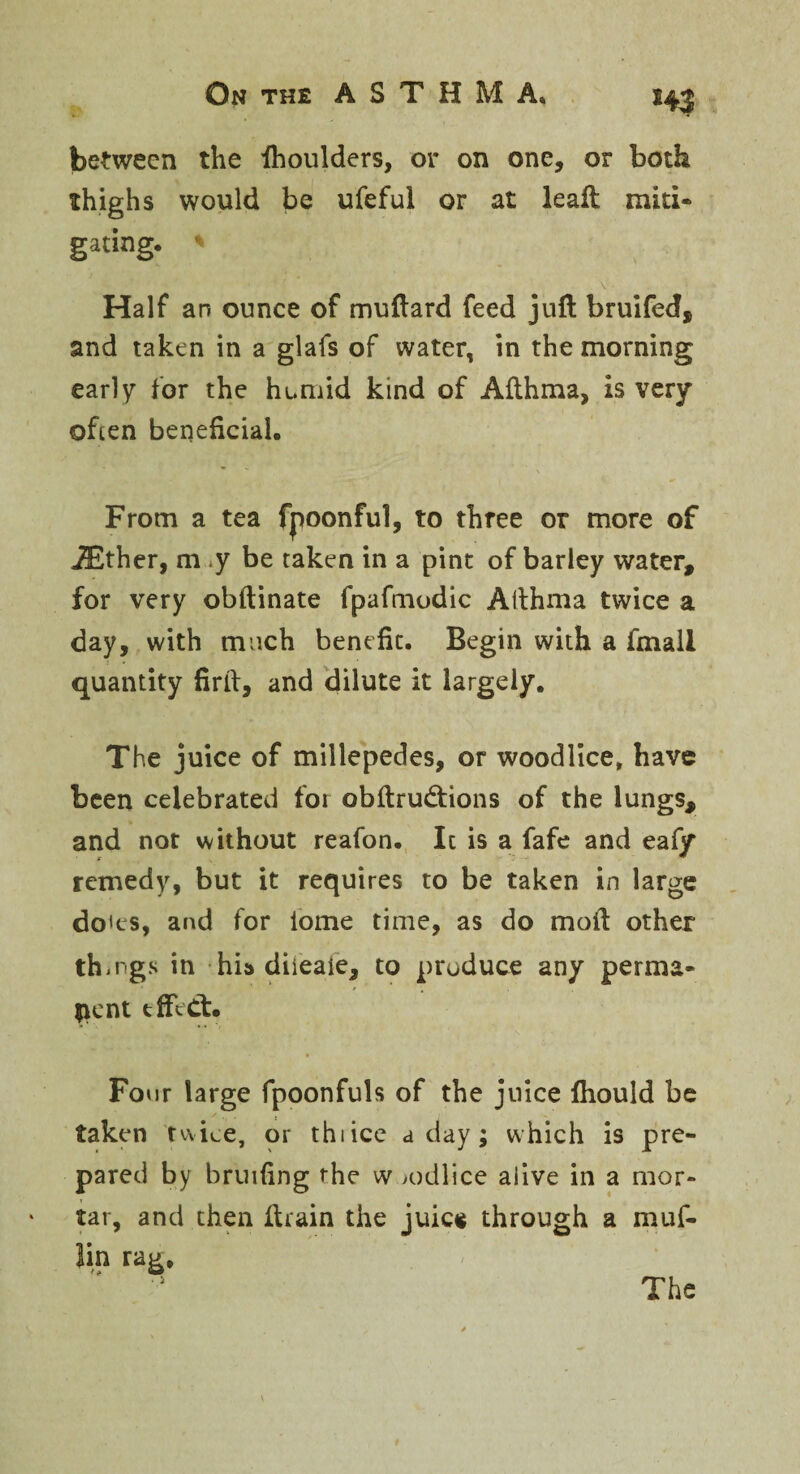 between the ihoulders, or on one, or both thighs would be ufeful or at lead: miti¬ gating. ' Half an ounce of mudard feed juft bruifed, and taken in a glafs of water, in the morning early for the humid kind of Afthma, is very often beneficial. From a tea fpoonful, to three or more of iEther, m y be taken in a pint of barley water, for very obftinate fpafmodic Afthma twice a day, with much benefit. Begin with a fmall quantity firft, and dilute it largely. The juice of millepedes, or woodlice, have been celebrated for obdrudtions of the lungs, and not without reafon. It is a fafe and eafy remedy, but it requires to be taken in large do'es, and for iome time, as do moil: other things in his diieale, to produce any perma¬ nent effect. Four large fpoonfuls of the juice fiiould be taken twice, or thiice a day; which is pre¬ pared by bruifing the w >odlice aiive in a mor¬ tar, and then drain the juic$ through a muf- lin rag. The