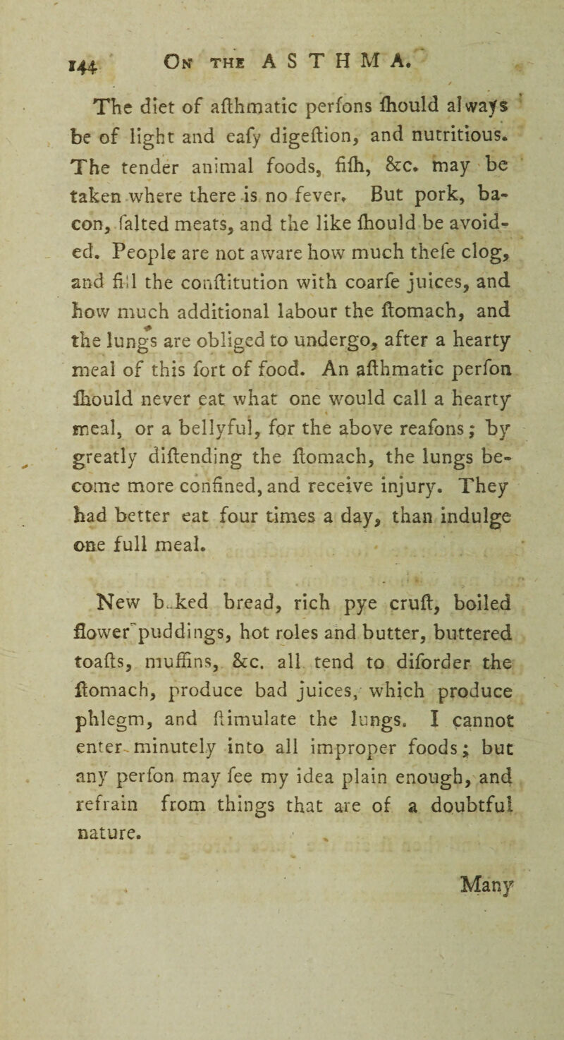 *44 The diet of aflhmatic perfons fhould always be of light and eafy digeftion, and nutritious. The tender animal foods, fifh, 8tc. may be taken where there is no fever. But pork, ba¬ con, falted meats, and the like Ihould be avoid¬ ed. People are not aware how much thefe clog, and fill the conftitution with coarfe juices, and how much additional labour the ftomach, and the lungs are obliged to undergo, after a hearty meal of this fort of food. An aflhmatic perfon Ihould never eat what one would call a hearty meal, or a bellyful, for the above reafons; by greatly diflending the flomach, the lungs be¬ come more confined, and receive injury. They had better eat four times a day, than indulge one full meal. New b.ked bread, rich pye cruft, boiled flower'puddings, hot roles and butter, buttered toafts, muffins, See. all tend to diforder the ftomach, produce bad juices, which produce phlegm, and ftimulate the lungs. I cannot enter-.minutely into all improper foods; but any perfon may fee my idea plain enough, and refrain from things that are of a doubtful nature. Many