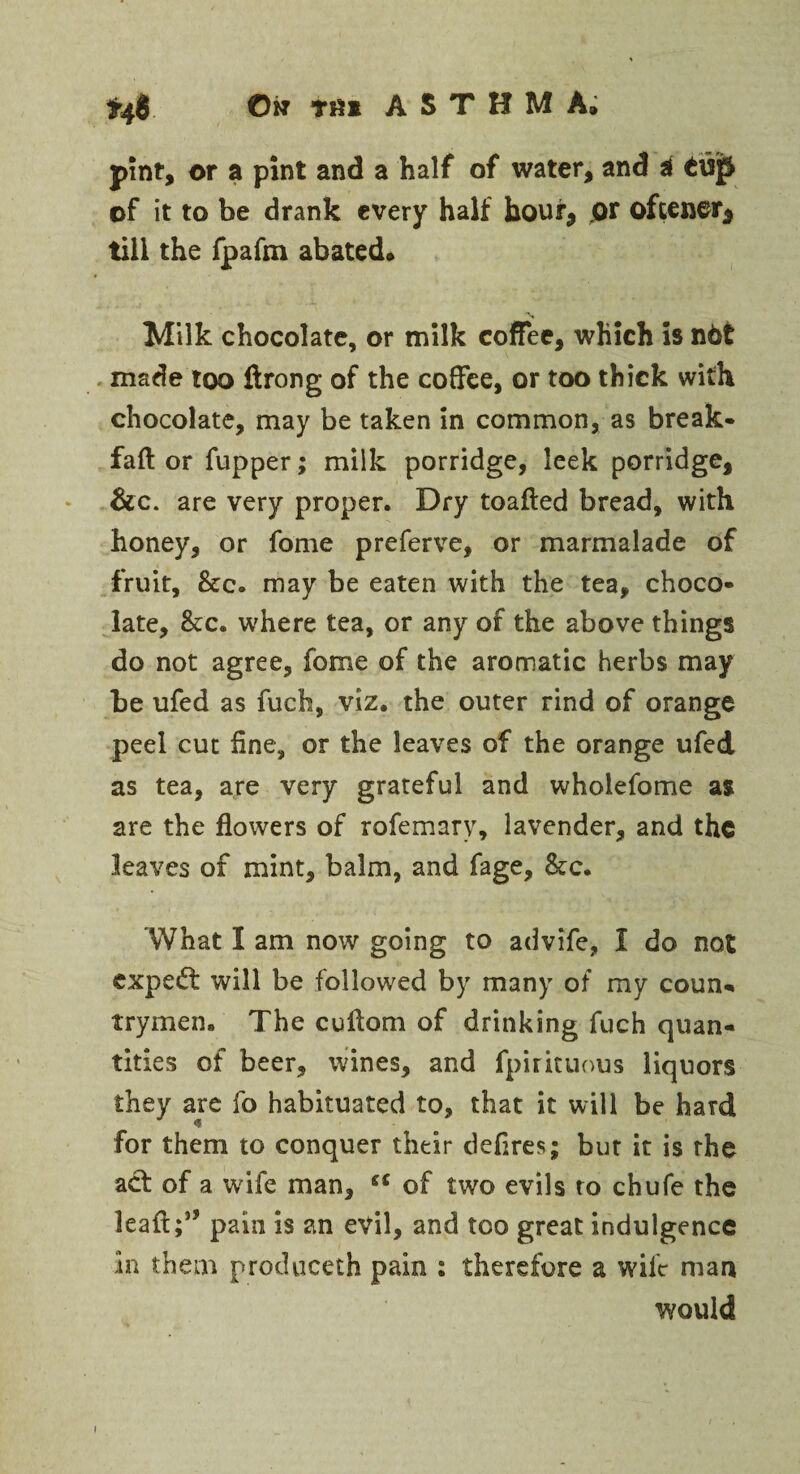 0w Tfil ASTHMA. *46 pint, or a pint and a half of water, and i £isp of it to be drank every half hour, or oftener, till the fpafm abated. Milk chocolate, or milk coffee, which is n6t made too ftrong of the coffee, or too thick with chocolate, may be taken in common, as break- faff or fupper; milk porridge, leek porridge, &c. are very proper. Dry toafted bread, with honey, or fome preferve, or marmalade of fruit, &c. may be eaten with the tea, choco¬ late, &c. where tea, or any of the above things do not agree, fome of the aromatic herbs may be ufed as fuch, viz. the outer rind of orange peel cut fine, or the leaves of the orange ufed as tea, are very grateful and wholefome as are the flowers of rofemary, lavender, and the leaves of mint, balm, and fage, &c. What I am now going to advife, 1 do not expert will be followed by many of my coun¬ trymen. The cuffom of drinking fuch quan¬ tities of beer, wines, and fpirituous liquors they are fo habituated to, that it will be hard for them to conquer their defires; but it is the act of a wife man, “ of two evils to chufe the leaff ;5J pain is an evil, and too great indulgence in them produceth pain : therefore a wife man would i