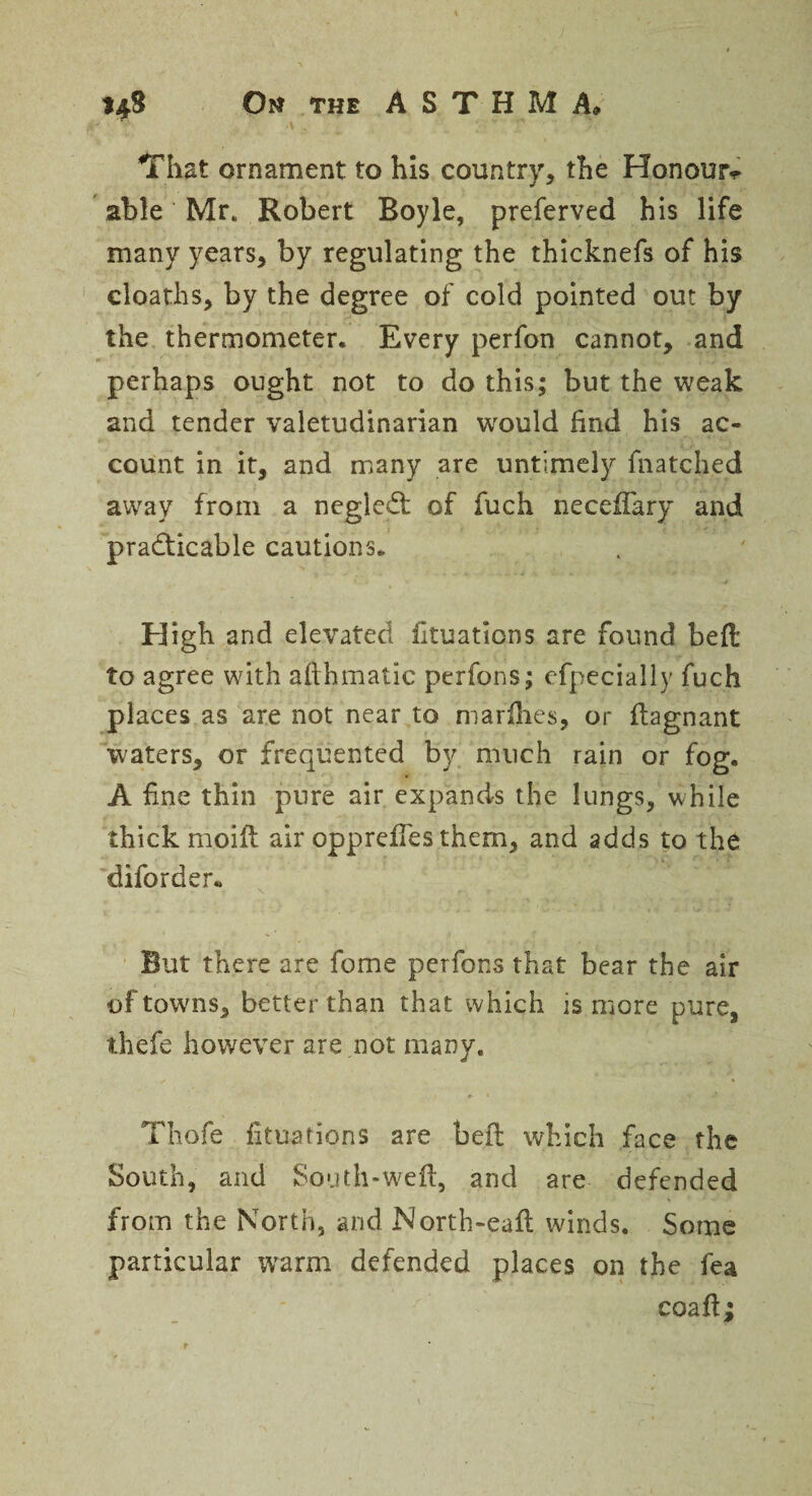 That ornament to his country, the Honour^ able Mr. Robert Boyle, preferved his life many years, by regulating the thicknefs of his cloaths, by the degree of cold pointed out by the thermometer. Every perfon cannot, and perhaps ought not to do this; but the weak and tender valetudinarian would find his ac¬ count in it, and many are untimely fnatched away from a neglcdt of fuch neceftary and practicable cautions. High and elevated fttuaticns are found belt to agree with afthmatic perfons; efpecially fuch places as are not near to marfhes, or ftagnant waters, or frequented by much rain or fog. A fine thin pure air expands the lungs, while thick moift air oppreffes them, and adds to the diforder* But there are feme perfons that bear the air of towns, better than that which is more pure, thefe however are not many. Thofe fituations are beft which face the South, and South-weft, and are defended from the North, and North-eaft winds. Some particular warm defended places on the fea coaft;